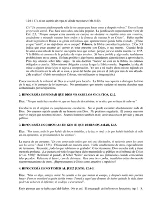 12:14-17), ni un cambio de ropa, ni dónde recostarse (Mt. 8:20).
(3) “Un creyente piadoso puede salir de su cuerpo para hacer cosas y después volver.” Eso se llama
proyección astral. Fue, hace unos años, una idea popular. La justificación supuestamente viene de
Col. 2:5, “Porque aunque estoy ausente en cuerpo, no obstante en espíritu estoy con vosotros,
gozándome y mirando vuestro buen orden y la firmeza de vuestra fe en Cristo”. Pablo escribe
desde la prisión en Roma a la iglesia en Colosas, que, aparentemente, jamás había visitado. ¿Cómo
es que “miró”, si no viajó fuera de su cuerpo? Primero, la Biblia contradice la práctica. 2 Co. 5:8
indica que estar ausente del cuerpo es estar presente con Cristo, o sea muerto. Cuando Jesús
levantó a una niña de la muerte, su espíritu tuvo que volver, porque por eso estaba muerta, Lc. 8:55.
Y la Biblia ni comenta de la práctica de viajes astrales. Si fuera posible y algo malo, tendríamos
prohibiciones en su contra. Si fuera posible y algo bueno, tendríamos admoniciones a aprovecharlo.
Pero hay silencio sobre tales viajes. Si una doctrine “nueva” no está en la Biblia, no estamos
obligados a creerla. Sólo estamos obligados a creer lo que la Biblia enseña. Segundo, la idea de
mirar a alguien desde lejos es sujeta a interpretación. Yo veo a mi madre ahora mismo tejiendo en
su silla favorita en la sala de su casa, a pesar del hecho que está en el cielo por más de una década.
¿Me explico? (Pablo no estaba en Colosas, sino utilizando su imaginación.)
Conocimiento de la voluntad de Dios es crucial para hacerla. La Biblia nos capacita a distinguir lo falso
de lo real, y lo correcto de lo incorrecto. No permitamos que nuestro carácter ni nuestra doctrina sean
contaminados por la hipocresía.
2. HIPOCRESÍA ES PENSAR QUE DIOS NO SABE LOS SECRETOS, 12:2.
Dice, “Porque nada hay encubierto, que no haya de descubrirse; ni oculto, que no haya de saberse”.
Encubierto en el original es completamente encubierto. No se puede esconder absolutamente nada de
Dios. No tenemos opción aparte de ser honesto con Dios. No podemos engañarle. Él conoce nuestros
motivos mejor que nosotros mismos. Seamos honestos también en no decir una cosa en privado y otra en
público.
3. HIPOCRESÍA ES CHISMEAR DE GENTE QUE DEBEMOS AMAR, 12:3.
Dice, “Por tanto, todo lo que habéis dicho en tinieblas, a la luz se oirá; y lo que habéis hablado al oído
en los aposentos, se proclamará en las azoteas”.
La marca de un creyente: “En esto conocerán todos que sois mis discípulos, si tuviereis amor los unos
con los otros” (Juan 13:35). Chismeando no muestra amor. Hable amablemente de otros, especialmente
de hermanos. Recuerde, ¡todo lo que hablamos es grabado! O técnicamente, Dios escucha todo y tiene
memoria perfecta. ¿Le gustaría oír todo lo que haya dicho transmitido al público en el tribunal de Cristo
(2 Co. 5:10)? Referente al pasado, el Señor “borra” secciones de sus grabaciones cuando confesamos
tales pecados. Referente al futuro, cese de chismear. Otra cosa de recordar: incrédulos están observando
nuestro tratamiento de otros. ¿Representamos a Cristo como atractivo o repulsivo?
4. HIPOCRESÍA ES NO TEMER AL JUEZ JUSTO, 12:4-5.
Dice, “Mas os digo, amigos míos: No temáis a los que matan el cuerpo, y después nada más pueden
hacer. Pero os enseñaré a quién debéis temer: Temed a aquel que después de haber quitado la vida, tiene
poder de echar en el infierno; sí, os digo, a éste temed”.
Unos piensan que se habla aquí del diablo. No es así. El encargado del infierno es Jesucristo, Ap. 1:18.
 
