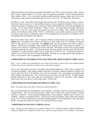 Algún día Satanás será el prisionero principal del infierno, Ap. 20:10. El juez de todos es Dios. Puesto
que él conoce nuestros motivos, es el único capaz de juzgarnos justamente. Como creyentes debemos
temer ofender a Dios. Si no confesamos nuestros pecados, podemos esperar castigo, pero sólo en esta
vida, porque castigos eternos fueron eliminados en la cruz. Por eso Lc. 12:7 abajo dice, “No temáis.”
El infierno es real. Jesús habla más de dicho lugar que del cielo. El término aquí en griego es gehena.
Este título viene de un área en el valle de Hinom, junto al sur de la ciudad de Jerusalén. En este sitio, en
tiempos del Antiguo Testamento, gentes ofrecían sus bebés al dios Moloc por sacrificarlos pasándoles por
el fuego. El rey Josías eliminó la práctica, 2 Reyes 23:10ss. De Josías hasta los tiempos del Nuevo
Testamento, se usó esta zona, gehena, para quemar la basura de la ciudad. Jesús contrasta el basurero
gehena con el infierno gehena en Mc. 9:44-48. La diferencia es que cuando un gusano cae en las llamas
de gehena, muere, pero en el infierno no muere. Eso no significa que hay gusanos en el infierno, sino es
una metáfora por la permanencia del infierno.
Inconversos deben temer a Dios. ¿Es el miedo del infierno un buen motivo para aceptar a Cristo? En
primer lugar, si su miedo le trae a Cristo, ¡el miedo es su mejor amigo! Una vez convertido, uno aprecia
mejor lo que ocurrió en la conversión. En segundo lugar, hay una diferencia entre bueno, grande y
perfecto. Permita que me explique. Hace tiempo hice un viaje por avión. El aterrizaje fue violento. Al
salir del avión, felicité a la tripulación por el buen aterrizaje. Me miraron como un loco, porque habían
olvidado un principio de vuelos. ¡Un aterrizaje bueno de avión significa que uno puede salir del avión
caminando! Un gran aterrizaje significa que se puede usar el avión otra vez. Un aterrizaje perfecto es
cuando se toca el suelo tan suave como la mantequilla. El miedo no es un gran motivo para entregarse a
Cristo, ni uno perfecto, sino es meramente un buen motivo.
5. HIPOCRESÍA ES NO DARSE CUENTA QUE DIOS SABE ABSOLUAMENTE TODO, 12:6-7a.
Dice, “¿No se venden cinco pajarillos por dos cuartos? Con todo, ni uno de ellos está olvidado delante
de Dios. Pues aun los cabellos de vuestra cabeza están todos contados”.
Dios no sólo sabe nuestros secretos, sino también sabe absolutamente todo. Fíjese, Dios es familiar con
el comercio de pájaros. Sabe cuántos cabellos usted tiene y ha tenido y tendrá en cualquier momento y no
solo de usted, sino de los 7 mil millones vivos, más los ya muertos. No existe ninguna computadora que
pueda manejar tal información. Son 2 ilustraciones de que Dios sabe todo de todo. Es inútil intentar
guardar secretos de él. Pero sabe cuáles son sus problemas y cuáles son las soluciones. Sabe ayudarle.
Sabe lo que viene en el futuro y está en total control. Confíe en él.
6. HIPOCRESÍA ES NO DEJARSE QUE DIOS LE CUIDE, 12:7b.
Dice, “No temáis, pues; más valéis vosotros que muchos pajarillos”.
Hay una enorme diferencia entre pajarillos y seres humanos. Humanos somos una creación especial en la
imagen de Dios. Dios nos ama tanto que dio su Hijo como sacrificio por nuestros pecados. Él desea
salvarnos y cuidarnos. Si nos pensamos independientes, es por egoísmo. Sabemos que él resiste a los
soberbios. ¿Quiere ser resistido por Dios? ¿Piensa que no tiene necesidades, como la iglesia de Laodicea
en Ap. 3:17? ¿O tiene problemas pero duda que él pueda ayudarle? Es el todopoderoso. Claro que puede.
Déjelo. Es hipocresía cuando un creyente vive como que Dios no existiera.
7. HIPOCRESÍA ES NEGAR LA VERDAD, 12:8-10.
Dice, “Os digo que todo aquel que me confesare delante de los hombres, también el Hijo del Hombre le
confesará delante de los ángeles de Dios; mas el que me negare delante de los hombres, será negado
 