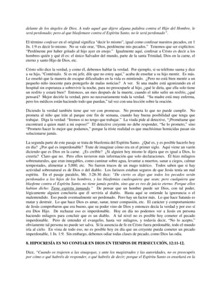 delante de los ángeles de Dios. A todo aquel que dijere alguna palabra contra el Hijo del Hombre, le
será perdonado; pero al que blasfemare contra el Espíritu Santo, no le será perdonado”.
El término confesar en el original significa “decir lo mismo”, igual como confesar nuestros pecados, en 1
Jn. 1:9 es decir lo mismo. No se vale orar, “Dios, perdóneme mis pecados.” Tenemos que ser explícitos:
“Perdóneme por haber gritado al hijo ayer en enojo.” Igualmente aquí, confesar a Cristo es decir a los
hombres quién y qué él es: el único Salvador del mundo, parte de la santa Trinidad, Dios en la carne, el
eterno y santo Hijo de Dios, etc.
Cristo sólo dice la verdad, y como él, debemos hablar la verdad. Por ejemplo, si su teléfono suena y dice
a su hijo, “Contéstalo. Si es mi jefe, dile que no estoy aquí,” acaba de enseñar a su hijo mentir. Es más.
Le enseñó que la manera de escapar dificultades en la vida es mintiendo. ¿Pero no está bien mentir a un
pequeño niño inocente para protegerlo de malas noticias? A ver. Si una madre está agonizando en el
hospital sin esperanza a sobrevivir la noche, para no preocuparle al hijo, ¿qué le diría, que ella solo tiene
un resfrío y estará bien? Entonces, un mes después de la muerte, cuando el niño sufre un resfrío, ¿qué
pensará? Mejor decirle la verdad, pero no necesariamente toda la verdad. “Su madre está muy enferma,
pero los médicos están haciendo todo que puedan,” tal vez con una lección sobre la oración.
Diciendo la verdad también tiene que ver con promesas. No prometa lo que no puede cumplir. No
prometa al niño que irán al parque este fin de semana, cuando hay buena posibilidad que tenga que
trabajar. Diga la verdad: “Iremos si no tengo que trabajar.” La viuda pide al detective, “¡Prométame que
encontrará a quien mató a mi esposo!” El detective creyente no debe responder, “Se lo prometo,” sino
“Prometo hacer lo mejor que podamos,” porque la triste realidad es que muchísimas homicidas pasan sin
solucionarse jamás.
La segunda parte de este pasaje se trata de blasfemia del Espíritu Santo. ¿Qué es, y es posible hacerlo hoy
en día? ¿Por qué es imperdonable? Trate de imaginar cómo era en el primer siglo. Aquí viene un varón
diciendo que es Dios en la carne. ¿Es creíble? ¿Si alguien hoy mismo le dijera que es igual a Dios, lo
creería? Claro que no. Pero ellos tuvieron más información que solo declaraciones. Él hizo milagros
sobrenaturales, que eran innegables, como caminar sobre agua, levantar a muertos, sanar a ciegos, calmar
tempestades, alimentar a 5,000, etc. No fueron trucos de un mago teátrico. Todos saben que si hay
actividad sobrenatural es de Dios o del diablo. Los fariseos estaban seguros de que Jesús tenía un mal
espíritu. En el pasaje paralelo, Mr. 3:28-30 dice: “De cierto os digo que todos los pecados serán
perdonados a los hijos de los hombres, y las blasfemias cualesquiera que sean; pero cualquiera que
blasfeme contra el Espíritu Santo, no tiene jamás perdón, sino que es reo de juicio eterno. Porque ellos
habían dicho: Tiene espíritu inmundo.” De pensar que un hombre puede ser Dios, con tal poder,
lógicamente alguien concluiría que él serviría al diablo. Hasta aquí se entiende la ignorancia o el
malentendido. Eso puede eventualmente ser perdonado. Pero hay un factor más. Lo que hace Satanás es
matar y destruir. Lo que hace Dios es amar, sanar, tener compasión, etc. El carácter y comportamiento
de Jesús comprobaron que era bueno, que su poder vino de Dios y entonces decía la verdad y por eso sí
era Dios Hijo. De rechazar eso es imperdonable. Hoy en día no podemos ver a Jesús en persona
haciendo milagros para concluir que es un diablo. A tal nivel no es posible hoy cometer el pecado
imperdonable. Pero de entender el evangelio, hasta ver milagros, y todavía decir, “No lo acepto,”
obviamente tal persona no puede ser salva. Si la ausencia de fe en Cristo fuera perdonable, todo el mundo
iría al cielo. En vista de todo eso, no es posible hoy en día que un creyente pueda cometer un pecado
imperdonable, 1 Jn. 1:9. Sin embargo, debemos odiar todas clases de pecado, como Dios las odia.
8. HIPOCRESÍA ES NO CONFIAR EN DIOS EN TIEMPOS DE PERSECUCIÓN, 12:11-12.
Dice, “Cuando os trajeren a las sinagogas, y ante los magistrados y las autoridades, no os preocupéis
por cómo o qué habréis de responder, o qué habréis de decir; porque el Espíritu Santo os enseñará en la
 