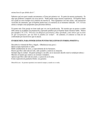 misma hora lo que debáis decir”.
Sabemos qué nos pasó cuando encontramos a Cristo por primera vez. Es parte de nuestro testimonio. Es
algo que podemos compartir sin aviso previo. Nadie puede negar nuestra experiencia. El Espíritu Santo
nos ayuda en estos tiempos de la defensa de nuestra fe. Para equiparnos con más armas, vale memorizar
versículos de antemano, que el Espíritu pueda traer a la memoria en el momento indicado. 1 P. 3:15 nos
anima a siempre estar preparados para presentar defensa.
Un punto más: Este pasaje no tiene nada que ver con la predicación. No insinúa que un pastor u orador
debe entrar en el púlpito sin preparación, esperando palabras por el Espíritu Santo mientras hable. Nótese
por ejemplo 2 Ti. 2:15, “Procura con diligencia presentarte a Dios aprobado, como obrero que no tiene
de qué avergonzarse, que usa bien la palabra de verdad”. Al contrario, el contexto se trata de ser
confrontado por inconversos que le atacan.
EN RESUMEN, PARA PONER ESTOS PUNTOS NEGATIVOS EN FORMA POSITIVA:
Descubra la voluntad de Dios y hágala. (Obediencia trae gozo.)
Quien acepta reprensión es sabio.
Hable amablemente de otros, y especialmente de los hermanos.
Puesto que Dios sabe todo de todo, sabe ayudarle a usted en su situación.
Siempre diga la verdad. (Si quiere proteger a un niño, no es necesario decirle toda la verdad por ahora.)
Muestre al mundo que usted es un cristiano verdadero.
Aprecie que Dios sabe todo de usted, y a pesar de eso le ama.
Como expresión de gratitud al Señor, sea genuino.
ObreroFiel.com – Se permite reproducir este material siempre y cuando no se venda.
 