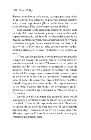 100 · Steve McVey

deseos pecaminosos de la carne, para que podamos andar
en el Espíritu. Sin embargo, no podemos limpiar nuestros
actos para ser espirituales. ¡No es posible hacer las cosas al
revés de lo que Dios dice y experimentar el éxito!
     Es la vida de Cristo en nuestro interior lo que nos da la
victoria. Tal como Su muerte y resurrección nos liberó de
la pena del pecado, así Su vida nos libera del poder de los
pecados conforme permanecemos fielmente en Él. “Porque
si siendo enemigos, fuimos reconciliados con Dios por la
muerte de su hijo, mucho más, estando reconciliados,
seremos salvos por su vida” (Romanos 5:10, énfasis del
autor).
     ¿Tiene sentido que Jesús muriera por nuestros pecados
y luego no proveer un camino para la victoria sobre los
pecados después de ser salvos? Somos salvos del poder del
pecado por Su vida conforme es expresada a través de
nosotros. Jamás volveré a pensar en recargar mi batería
espiritual. Cuando permanecemos en Cristo, es como poner
un conector en la posición de “encendido” y permitir que
todo el poder de Jesucristo fluya a través de nosotros.
Cuando elegimos descansar en Su vida, experimentamos
la victoria. Cuando decidimos no permanecer en Él,
ponemos el conector en la posición de “desconectado” y
fracasamos.
     La vida de Cristo es el remedio para toda tentación. Es
la respuesta a la vulnerabilidad de Phillip hacia el adulterio.
La vida de Cristo, siendo expresada a través de él cada día,
lo salvará de un estilo de vida adúltero. Él sencillamente
necesita elegir permanecer en Cristo a cada momento.
Mientras haga esto, Cristo eficazmente tratará con cualquier
tentación que pueda surgir.
 