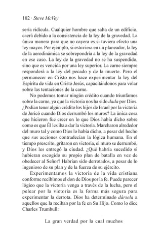 102 · Steve McVey

sería ridícula. Cualquier hombre que salta de un edificio,
caerá debido a la consistencia de la ley de la gravedad. La
única manera para que no cayera es si tuviera efecto una
ley mayor. Por ejemplo, si estuviera en un planeador, la ley
de la aerodinámica se sobrepondría a la ley de la gravedad
en ese caso. La ley de la gravedad no se ha suspendido,
sino que es vencida por una ley superior. La carne siempre
responderá a la ley del pecado y de la muerte. Pero el
permanecer en Cristo nos hace experimentar la ley del
Espíritu de vida en Cristo Jesús, capacitándonos para volar
sobre las tentaciones de la carne.
    No podemos tomar ningún crédito cuando triunfamos
sobre la carne, ya que la victoria nos ha sido dada por Dios.
¿Podían tener algún crédito los hijos de Israel por la victoria
de Jericó cuando Dios derrumbó los muros? La única cosa
que hicieron fue creer en lo que Dios había dicho sobre
como es que Él les iba a dar la victoria. Marcharon alrededor
del muro tal y como Dios lo había dicho, a pesar del hecho
que sus acciones contradecían la lógica humana. En el
tiempo prescrito, gritaron en victoria, el muro se derrumbó,
y Dios les entregó la ciudad. ¿Qué habría sucedido si
hubieran escogido su propio plan de batalla en vez de
obedecer al Señor? Habrían sido derrotados, a pesar de lo
ingenioso de su plan y de la fuerza de su ejército.
    Experimentamos la victoria de la vida cristiana
conforme recibimos el don de Dios por la fe. Puede parecer
lógico que la victoria venga a través de la lucha, pero el
pelear por la victoria es la forma más segura para
experimentar la derrota. Dios ha determinado dársela a
aquellos que la reciban por la fe en Su Hijo. Como lo dice
Charles Trumbull:

            La gran verdad por la cual muchos
 