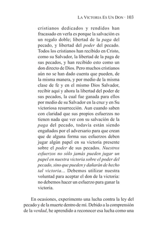 LA VICTORIA ES UN DON · 103

       cristianos dedicados y rendidos han
       fracasado en verla es porque la salvación es
       un regalo doble; libertad de la paga del
       pecado, y libertad del poder del pecado.
       Todos los cristianos han recibido en Cristo,
       como su Salvador, la libertad de la paga de
       sus pecados, y han recibido esto como un
       don directo de Dios. Pero muchos cristianos
       aún no se han dado cuenta que pueden, de
       la misma manera, y por medio de la misma
       clase de fe y en el mismo Dios Salvador,
       recibir aquí y ahora la libertad del poder de
       sus pecados, la cual fue ganada para ellos
       por medio de su Salvador en la cruz y en Su
       victoriosa resurrección. Aun cuando saben
       con claridad que sus propios esfuerzos no
       tienen nada que ver con su salvación de la
       paga del pecado, todavía están siendo
       engañados por el adversario para que crean
       que de alguna forma sus esfuerzos deben
       jugar algún papel en su victoria presente
       sobre el poder de sus pecados. Nuestros
       esfuerzos no sólo jamás pueden jugar un
       papel en nuestra victoria sobre el poder del
       pecado, sino que pueden y dañarán de hecho
       tal victoria... Debemos utilizar nuestra
       voluntad para aceptar el don de la victoria:
       no debemos hacer un esfuerzo para ganar la
       victoria.

    En ocasiones, experimento una lucha contra la ley del
pecado y de la muerte dentro de mí. Debido a la comprensión
de la verdad, he aprendido a reconocer esa lucha como una
 