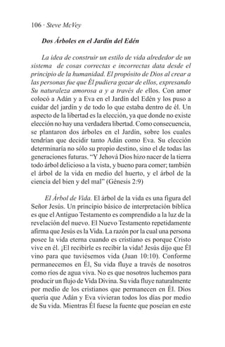 106 · Steve McVey

    Dos Árboles en el Jardín del Edén

    La idea de construir un estilo de vida alrededor de un
sistema de cosas correctas e incorrectas data desde el
principio de la humanidad. El propósito de Dios al crear a
las personas fue que Él pudiera gozar de ellos, expresando
Su naturaleza amorosa a y a través de ellos. Con amor
colocó a Adán y a Eva en el Jardín del Edén y los puso a
cuidar del jardín y de todo lo que estaba dentro de él. Un
aspecto de la libertad es la elección, ya que donde no existe
elección no hay una verdadera libertad. Como consecuencia,
se plantaron dos árboles en el Jardín, sobre los cuales
tendrían que decidir tanto Adán como Eva. Su elección
determinaría no sólo su propio destino, sino el de todas las
generaciones futuras. “Y Jehová Dios hizo nacer de la tierra
todo árbol delicioso a la vista, y bueno para comer; también
el árbol de la vida en medio del huerto, y el árbol de la
ciencia del bien y del mal” (Génesis 2:9)

     El Árbol de Vida. El árbol de la vida es una figura del
Señor Jesús. Un principio básico de interpretación bíblica
es que el Antiguo Testamento es comprendido a la luz de la
revelación del nuevo. El Nuevo Testamento repetidamente
afirma que Jesús es la Vida. La razón por la cual una persona
posee la vida eterna cuando es cristiano es porque Cristo
vive en él. ¡El recibirle es recibir la vida! Jesús dijo que Él
vino para que tuviésemos vida (Juan 10:10). Conforme
permanecemos en Él, Su vida fluye a través de nosotros
como ríos de agua viva. No es que nosotros luchemos para
producir un flujo de Vida Divina. Su vida fluye naturalmente
por medio de los cristianos que permanecen en Él. Dios
quería que Adán y Eva vivieran todos los días por medio
de Su vida. Mientras Él fuese la fuente que poseían en este
 