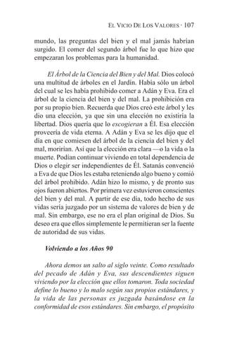 EL VICIO DE LOS VALORES · 107

mundo, las preguntas del bien y el mal jamás habrían
surgido. El comer del segundo árbol fue lo que hizo que
empezaran los problemas para la humanidad.

     El Árbol de la Ciencia del Bien y del Mal. Dios colocó
una multitud de árboles en el Jardín. Había sólo un árbol
del cual se les había prohibido comer a Adán y Eva. Era el
árbol de la ciencia del bien y del mal. La prohibición era
por su propio bien. Recuerda que Dios creó este árbol y les
dio una elección, ya que sin una elección no existiría la
libertad. Dios quería que lo escogieran a Él. Esa elección
proveería de vida eterna. A Adán y Eva se les dijo que el
día en que comiesen del árbol de la ciencia del bien y del
mal, morirían. Así que la elección era clara —o la vida o la
muerte. Podían continuar viviendo en total dependencia de
Dios o elegir ser independientes de Él. Satanás convenció
a Eva de que Dios les estaba reteniendo algo bueno y comió
del árbol prohibido. Adán hizo lo mismo, y de pronto sus
ojos fueron abiertos. Por primera vez estuvieron conscientes
del bien y del mal. A partir de ese día, todo hecho de sus
vidas sería juzgado por un sistema de valores de bien y de
mal. Sin embargo, ese no era el plan original de Dios. Su
deseo era que ellos simplemente le permitieran ser la fuente
de autoridad de sus vidas.

   Volviendo a los Años 90

    Ahora demos un salto al siglo veinte. Como resultado
del pecado de Adán y Eva, sus descendientes siguen
viviendo por la elección que ellos tomaron. Toda sociedad
define lo bueno y lo malo según sus propios estándares, y
la vida de las personas es juzgada basándose en la
conformidad de esos estándares. Sin embargo, el propósito
 
