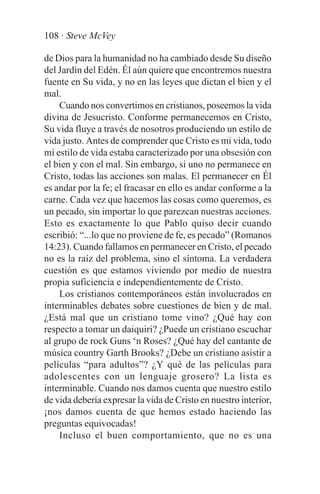 108 · Steve McVey

de Dios para la humanidad no ha cambiado desde Su diseño
del Jardín del Edén. Él aún quiere que encontremos nuestra
fuente en Su vida, y no en las leyes que dictan el bien y el
mal.
    Cuando nos convertimos en cristianos, poseemos la vida
divina de Jesucristo. Conforme permanecemos en Cristo,
Su vida fluye a través de nosotros produciendo un estilo de
vida justo. Antes de comprender que Cristo es mi vida, todo
mi estilo de vida estaba caracterizado por una obsesión con
el bien y con el mal. Sin embargo, si uno no permanece en
Cristo, todas las acciones son malas. El permanecer en Él
es andar por la fe; el fracasar en ello es andar conforme a la
carne. Cada vez que hacemos las cosas como queremos, es
un pecado, sin importar lo que parezcan nuestras acciones.
Esto es exactamente lo que Pablo quiso decir cuando
escribió: “...lo que no proviene de fe, es pecado” (Romanos
14:23). Cuando fallamos en permanecer en Cristo, el pecado
no es la raíz del problema, sino el síntoma. La verdadera
cuestión es que estamos viviendo por medio de nuestra
propia suficiencia e independientemente de Cristo.
    Los cristianos contemporáneos están involucrados en
interminables debates sobre cuestiones de bien y de mal.
¿Está mal que un cristiano tome vino? ¿Qué hay con
respecto a tomar un daiquiri? ¿Puede un cristiano escuchar
al grupo de rock Guns ‘n Roses? ¿Qué hay del cantante de
música country Garth Brooks? ¿Debe un cristiano asistir a
películas “para adultos”? ¿Y qué de las películas para
adolescentes con un lenguaje grosero? La lista es
interminable. Cuando nos damos cuenta que nuestro estilo
de vida debería expresar la vida de Cristo en nuestro interior,
¡nos damos cuenta de que hemos estado haciendo las
preguntas equivocadas!
    Incluso el buen comportamiento, que no es una
 