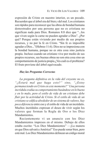 EL VICIO DE LOS VALORES · 109

expresión de Cristo en nuestro interior, es un pecado.
Recuerden que el árbol era del bien y del mal. Los cristianos
son rápidos para reconocer que las obras de bondad humana
demostrados por una persona que no es cristiana no
significan nada para Dios. Romanos 8:8 dice que “...los
que viven según la carne no pueden agradar a Dios”. ¿Por
qué? Porque están viviendo por medio de sus propios
recursos, y no por la fe en Cristo. “Sin fe es imposible
agradar a Dios...”(Hebreo 11:6). Dios no se impresiona con
la bondad humana, porque no es otra cosa sino justicia
propia. Incluso cuando un cristiano vive por medio de sus
propios recursos, sus buenas obras no son otra cosa sino un
comportamiento de justicia propia.¿Ves cuál es el problema?
El fruto proviene del árbol equivocado.

    Haz las Preguntas Correctas

     La pregunta definitiva en la vida del creyente no es,
“¿Estará mal que haga esto?” sino, “¿Estoy
permaneciendo en Cristo en este momento?” Una persona
incrédula evalúa su comportamiento basándose en lo bueno
y en lo malo, pero el estilo de vida de un cristiano debe
fluir por la actividad de Cristo. Si el estilo de vida de un
cristiano se edifica alrededor de un sistema de valores, hay
poca diferencia entre eso y el estilo de vida de un incrédulo.
Muchos incrédulos expresan el deseo de vivir según los
valores que forman la Regla de Oro o los Diez
Mandamientos.
     Recientemente vi un anuncio con los Diez
Mandamientos impresos en el mismo. Debajo de ellos
estaba escrito: “Los Diez Mandamientos” —¡La manera
en que Dios salvará a América!” Eso puede sonar bien, pero
está mal. Los Diez Mandamientos delinean un código moral
 