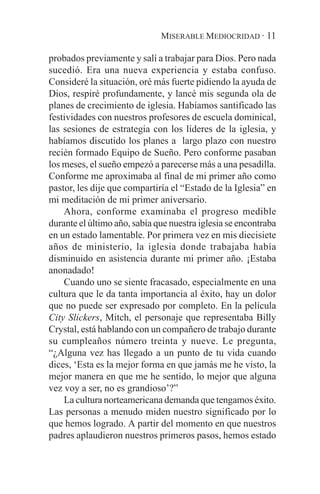 MISERABLE MEDIOCRIDAD · 11

probados previamente y salí a trabajar para Dios. Pero nada
sucedió. Era una nueva experiencia y estaba confuso.
Consideré la situación, oré más fuerte pidiendo la ayuda de
Dios, respiré profundamente, y lancé mis segunda ola de
planes de crecimiento de iglesia. Habíamos santificado las
festividades con nuestros profesores de escuela dominical,
las sesiones de estrategia con los líderes de la iglesia, y
habíamos discutido los planes a largo plazo con nuestro
recién formado Equipo de Sueño. Pero conforme pasaban
los meses, el sueño empezó a parecerse más a una pesadilla.
Conforme me aproximaba al final de mi primer año como
pastor, les dije que compartiría el “Estado de la Iglesia” en
mi meditación de mi primer aniversario.
    Ahora, conforme examinaba el progreso medible
durante el último año, sabía que nuestra iglesia se encontraba
en un estado lamentable. Por primera vez en mis diecisiete
años de ministerio, la iglesia donde trabajaba había
disminuido en asistencia durante mi primer año. ¡Estaba
anonadado!
    Cuando uno se siente fracasado, especialmente en una
cultura que le da tanta importancia al éxito, hay un dolor
que no puede ser expresado por completo. En la película
City Slickers, Mitch, el personaje que representaba Billy
Crystal, está hablando con un compañero de trabajo durante
su cumpleaños número treinta y nueve. Le pregunta,
“¿Alguna vez has llegado a un punto de tu vida cuando
dices, ‘Esta es la mejor forma en que jamás me he visto, la
mejor manera en que me he sentido, lo mejor que alguna
vez voy a ser, no es grandioso’?”
    La cultura norteamericana demanda que tengamos éxito.
Las personas a menudo miden nuestro significado por lo
que hemos logrado. A partir del momento en que nuestros
padres aplaudieron nuestros primeros pasos, hemos estado
 
