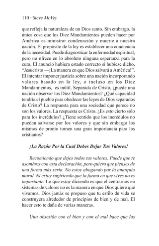 110 · Steve McVey

que refleja la naturaleza de un Dios santo. Sin embargo, la
única cosa que los Diez Mandamientos pueden hacer por
América es ministrar condenación y muerte a nuestra
nación. El propósito de la ley es establecer una conciencia
de la necesidad. Puede diagnosticar la enfermedad espiritual,
pero no ofrece en lo absoluto ninguna esperanza para la
cura. El anuncio hubiera estado correcto si hubiese dicho,
“Jesucristo —¡La manera en que Dios salvará a América!”.
El intentar imponer justicia sobre una nación incorporando
valores basado en la ley, o incluso en los Diez
Mandamientos, es inútil. Separada de Cristo, ¿puede una
nación observar los Diez Mandamientos? ¿Qué capacidad
tendría el pueblo para obedecer las leyes de Dios separados
de Cristo? La respuesta para una sociedad que perece no
son los valores. La respuesta es Cristo. ¿Es esto cierto sólo
para los incrédulos? ¿Tiene sentido que los incrédulos no
puedan salvarse por los valores y que sin embargo los
mismos de pronto tomen una gran importancia para los
cristianos?

    ¡La Razón Por la Cual Debes Dejar Tus Valores!

    Recomiendo que dejes todos tus valores. Puede que te
asombres con esta declaración, pero quiero que pienses de
una forma más seria. No estoy abogando por la anarquía
moral. Ni estoy sugiriendo que la forma en que vives no es
importante. Lo que estoy diciendo es que el centrarnos en
sistemas de valores no es la manera en que Dios quiere que
vivamos. Dios jamás se propuso que tu estilo de vida se
construyera alrededor de principios de bien y de mal. El
hacer esto te daña de varias maneras.

    Una obsesión con el bien y con el mal hace que las
 