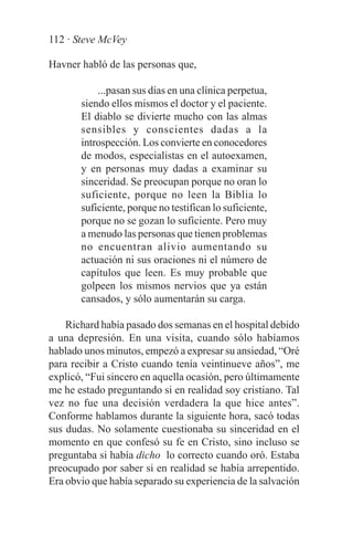 112 · Steve McVey

Havner habló de las personas que,

           ...pasan sus días en una clínica perpetua,
       siendo ellos mismos el doctor y el paciente.
       El diablo se divierte mucho con las almas
       sensibles y conscientes dadas a la
       introspección. Los convierte en conocedores
       de modos, especialistas en el autoexamen,
       y en personas muy dadas a examinar su
       sinceridad. Se preocupan porque no oran lo
       suficiente, porque no leen la Biblia lo
       suficiente, porque no testifican lo suficiente,
       porque no se gozan lo suficiente. Pero muy
       a menudo las personas que tienen problemas
       no encuentran alivio aumentando su
       actuación ni sus oraciones ni el número de
       capítulos que leen. Es muy probable que
       golpeen los mismos nervios que ya están
       cansados, y sólo aumentarán su carga.

    Richard había pasado dos semanas en el hospital debido
a una depresión. En una visita, cuando sólo habíamos
hablado unos minutos, empezó a expresar su ansiedad, “Oré
para recibir a Cristo cuando tenía veintinueve años”, me
explicó, “Fui sincero en aquella ocasión, pero últimamente
me he estado preguntando si en realidad soy cristiano. Tal
vez no fue una decisión verdadera la que hice antes”.
Conforme hablamos durante la siguiente hora, sacó todas
sus dudas. No solamente cuestionaba su sinceridad en el
momento en que confesó su fe en Cristo, sino incluso se
preguntaba si había dicho lo correcto cuando oró. Estaba
preocupado por saber si en realidad se había arrepentido.
Era obvio que había separado su experiencia de la salvación
 