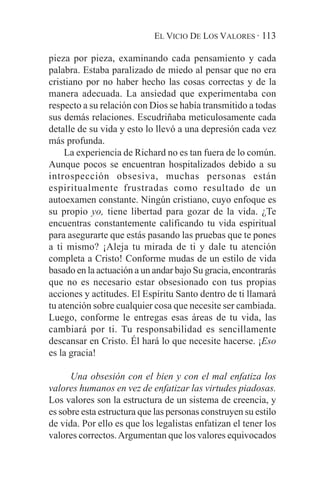 EL VICIO DE LOS VALORES · 113

pieza por pieza, examinando cada pensamiento y cada
palabra. Estaba paralizado de miedo al pensar que no era
cristiano por no haber hecho las cosas correctas y de la
manera adecuada. La ansiedad que experimentaba con
respecto a su relación con Dios se había transmitido a todas
sus demás relaciones. Escudriñaba meticulosamente cada
detalle de su vida y esto lo llevó a una depresión cada vez
más profunda.
    La experiencia de Richard no es tan fuera de lo común.
Aunque pocos se encuentran hospitalizados debido a su
introspección obsesiva, muchas personas están
espiritualmente frustradas como resultado de un
autoexamen constante. Ningún cristiano, cuyo enfoque es
su propio yo, tiene libertad para gozar de la vida. ¿Te
encuentras constantemente calificando tu vida espiritual
para asegurarte que estás pasando las pruebas que te pones
a ti mismo? ¡Aleja tu mirada de ti y dale tu atención
completa a Cristo! Conforme mudas de un estilo de vida
basado en la actuación a un andar bajo Su gracia, encontrarás
que no es necesario estar obsesionado con tus propias
acciones y actitudes. El Espíritu Santo dentro de ti llamará
tu atención sobre cualquier cosa que necesite ser cambiada.
Luego, conforme le entregas esas áreas de tu vida, las
cambiará por ti. Tu responsabilidad es sencillamente
descansar en Cristo. Él hará lo que necesite hacerse. ¡Eso
es la gracia!

      Una obsesión con el bien y con el mal enfatiza los
valores humanos en vez de enfatizar las virtudes piadosas.
Los valores son la estructura de un sistema de creencia, y
es sobre esta estructura que las personas construyen su estilo
de vida. Por ello es que los legalistas enfatizan el tener los
valores correctos. Argumentan que los valores equivocados
 