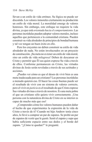 114 · Steve McVey

llevan a un estilo de vida erróneo. Su lógica no puede ser
discutida. Los valores inmorales ciertamente no producirán
un estilo de vida moral. La moralidad emerge de valores
honrosos. Sin embargo, este enfoque no requiere la vida
divina, ya que está orientada hacia el comportamiento. Las
personas incrédulas pueden adoptar valores morales, incluso
aquellos que pertenecen a la comunidad cristiana. Pueden
construir su vida alrededor de principios de bondad humana
y tal vez tengan un buen éxito en ello.
    Pero los creyentes no deben construir su estilo de vida
alrededor de nada. No están involucrados en un proyecto
de construcción. ¡Su meta no es tener un estilo de vida moral,
sino un estilo de vida milagrosa! Deben de descansar en
Cristo y permitir que Él sea quien exprese Su vida a través
de ellos. Conforme permanecen en Cristo, las virtudes
divinas de Jesús serán reveladas a través de sus actitudes y
acciones.
    ¿Puedes ver cómo es que el deseo de vivir bien es una
meta inadecuada para un cristiano? Las personas incrédulas
a menudo quieren eso. El hacer las cosas buenas puede ser
el resultado de vivir con un sistema de valores correcto,
pero el vivir en justicia es el resultado de que Cristo exprese
Sus virtudes divinas a través de nosotros. Es una meta pobre
el que un cristiano sólo quiera vivir correctamente. ¡Una
persona con la naturaleza divina de Cristo en su interior es
capaz de mucho más que eso!
    ¿Comprendes cómo los valores humanos pueden dañar
el hecho de que experimentes la expresión de la vida de
Cristo a través de ti? Cuando mi hijo Andrew tenía cinco
años, lo llevé a comprar un par de zapatos. Se probó un par
de zapatos de vestir que le gustó. Sentí el zapato y supe que
había suficiente espacio entre sus dedos y el borde del
zapato. “¿Cómo te quedan?” le pregunté.
 