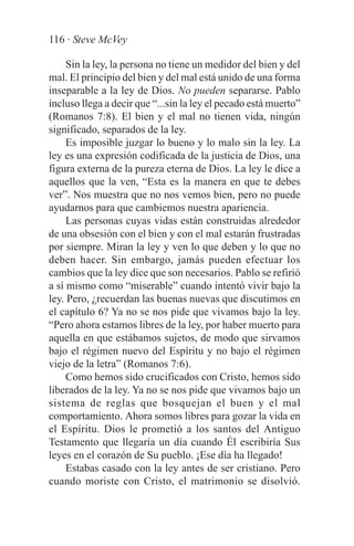 116 · Steve McVey

     Sin la ley, la persona no tiene un medidor del bien y del
mal. El principio del bien y del mal está unido de una forma
inseparable a la ley de Dios. No pueden separarse. Pablo
incluso llega a decir que “...sin la ley el pecado está muerto”
(Romanos 7:8). El bien y el mal no tienen vida, ningún
significado, separados de la ley.
     Es imposible juzgar lo bueno y lo malo sin la ley. La
ley es una expresión codificada de la justicia de Dios, una
figura externa de la pureza eterna de Dios. La ley le dice a
aquellos que la ven, “Esta es la manera en que te debes
ver”. Nos muestra que no nos vemos bien, pero no puede
ayudarnos para que cambiemos nuestra apariencia.
     Las personas cuyas vidas están construidas alrededor
de una obsesión con el bien y con el mal estarán frustradas
por siempre. Miran la ley y ven lo que deben y lo que no
deben hacer. Sin embargo, jamás pueden efectuar los
cambios que la ley dice que son necesarios. Pablo se refirió
a sí mismo como “miserable” cuando intentó vivir bajo la
ley. Pero, ¿recuerdan las buenas nuevas que discutimos en
el capítulo 6? Ya no se nos pide que vivamos bajo la ley.
“Pero ahora estamos libres de la ley, por haber muerto para
aquella en que estábamos sujetos, de modo que sirvamos
bajo el régimen nuevo del Espíritu y no bajo el régimen
viejo de la letra” (Romanos 7:6).
     Como hemos sido crucificados con Cristo, hemos sido
liberados de la ley. Ya no se nos pide que vivamos bajo un
sistema de reglas que bosquejan el buen y el mal
comportamiento. Ahora somos libres para gozar la vida en
el Espíritu. Dios le prometió a los santos del Antiguo
Testamento que llegaría un día cuando Él escribiría Sus
leyes en el corazón de Su pueblo. ¡Ese día ha llegado!
     Estabas casado con la ley antes de ser cristiano. Pero
cuando moriste con Cristo, el matrimonio se disolvió.
 