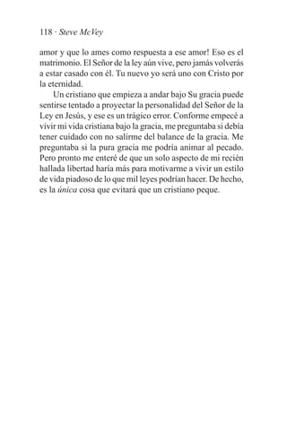 118 · Steve McVey

amor y que lo ames como respuesta a ese amor! Eso es el
matrimonio. El Señor de la ley aún vive, pero jamás volverás
a estar casado con él. Tu nuevo yo será uno con Cristo por
la eternidad.
     Un cristiano que empieza a andar bajo Su gracia puede
sentirse tentado a proyectar la personalidad del Señor de la
Ley en Jesús, y ese es un trágico error. Conforme empecé a
vivir mi vida cristiana bajo la gracia, me preguntaba si debía
tener cuidado con no salirme del balance de la gracia. Me
preguntaba si la pura gracia me podría animar al pecado.
Pero pronto me enteré de que un solo aspecto de mi recién
hallada libertad haría más para motivarme a vivir un estilo
de vida piadoso de lo que mil leyes podrían hacer. De hecho,
es la única cosa que evitará que un cristiano peque.
 