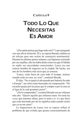 CAPÍTULO 9

           TODO LO QUE
            NECESITAS
              ECESITAS
             ES AMOR

     “¿Por quién piensa que hago todo esto?” Lance preguntó
con una obvia irritación. Él y su esposa Brenda estaban en
mi oficina para una sesión de consejería matrimonial.
Durante los últimos quince minutos, con lágrimas corriendo
por sus mejillas, ella me había dicho cómo era que él fallaba
en suplir sus necesidades emocionales. Lance era una
exitoso hombre de negocios en la ciudad. De hecho, era
uno de los hombres más ricos que yo conocía.
     “Lance, estás fuera de casa todo el tiempo, incluso
cuando estás en casa, no estás”, continuó Brenda.
     Él dijo, “No se quejó el año pasado por haberla llevado
a Europa”, me miró como buscando mi comprensión. “No
escucho quejas por las joyas que le compro o por la casa en
el lago de la cual gozamos juntos”.
     “¡No lo comprendes!”, exclamó Brenda con un volumen
más alto. “Quiero aquello que solíamos tener. No tenía las
cosas que tenemos ahora, pero te tenía a ti. Lo que dices
que estás haciendo por mí no significa nada cuando siento
que ya no me amas”.
     La impaciencia de Lance con su esposa refleja el
problema de que evitaba que gozara conscientemente de
 