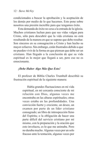 12 · Steve McVey

condicionados a buscar la aprobación y la aceptación de
los demás por medio de lo que hacemos. Esto pone sobre
nosotros una presión increíble para que tengamos éxito.
    Esta demanda de éxito no cesa a la entrada de la iglesia.
Muchos cristianos luchan para que sus vidas valgan para
Cristo, sólo para descubrir que la vida cristiana no está
resultando de la manera en que se supone que debe resultar.
Son sinceros en su consagración a Cristo y han hecho su
mayor esfuerzo. Sin embargo, están frustrados debido a que
no pueden vivir de la forma en que piensan que debe ser un
cristiano. Han llegado a la conclusión de que su vida
espiritual es lo mejor que llegará a ser, pero eso no es
emocionante.

    ¡Debe Haber Algo Más Que Esto!

    El profesor de Biblia Charles Trumbull describió su
frustración espiritual de la siguiente manera:

           Había grandes fluctuaciones en mi vida
       espiritual, en mi cercanía consciente de mi
       relación con Dios, algunas veces me
       encontraba en las alturas espirituales; otras
       veces estaba en las profundidades. Una
       convicción fuerte y creciente, un deseo, un
       examen por parte de un líder cristiano
       consagrado; un libro de introspección lleno
       del Espíritu; o la obligación de hacer una
       parte difícil del servicio cristiano por mí
       mismo, con la preparación y la oración que
       esto involucra, es lo que me animaba. Pero
       no duraba mucho. Algunas veces por un solo
       fracaso ante la tentación, algunas veces por
 