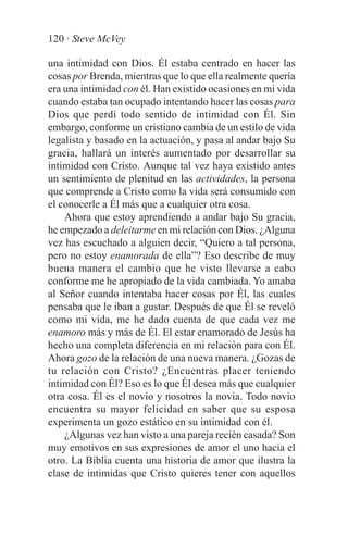 120 · Steve McVey

una intimidad con Dios. Él estaba centrado en hacer las
cosas por Brenda, mientras que lo que ella realmente quería
era una intimidad con él. Han existido ocasiones en mi vida
cuando estaba tan ocupado intentando hacer las cosas para
Dios que perdí todo sentido de intimidad con Él. Sin
embargo, conforme un cristiano cambia de un estilo de vida
legalista y basado en la actuación, y pasa al andar bajo Su
gracia, hallará un interés aumentado por desarrollar su
intimidad con Cristo. Aunque tal vez haya existido antes
un sentimiento de plenitud en las actividades, la persona
que comprende a Cristo como la vida será consumido con
el conocerle a Él más que a cualquier otra cosa.
    Ahora que estoy aprendiendo a andar bajo Su gracia,
he empezado a deleitarme en mi relación con Dios. ¿Alguna
vez has escuchado a alguien decir, “Quiero a tal persona,
pero no estoy enamorada de ella”? Eso describe de muy
buena manera el cambio que he visto llevarse a cabo
conforme me he apropiado de la vida cambiada. Yo amaba
al Señor cuando intentaba hacer cosas por Él, las cuales
pensaba que le iban a gustar. Después de que Él se reveló
como mi vida, me he dado cuenta de que cada vez me
enamoro más y más de Él. El estar enamorado de Jesús ha
hecho una completa diferencia en mi relación para con Él.
Ahora gozo de la relación de una nueva manera. ¿Gozas de
tu relación con Cristo? ¿Encuentras placer teniendo
intimidad con Él? Eso es lo que Él desea más que cualquier
otra cosa. Él es el novio y nosotros la novia. Todo novio
encuentra su mayor felicidad en saber que su esposa
experimenta un gozo estático en su intimidad con él.
    ¿Algunas vez han visto a una pareja recién casada? Son
muy emotivos en sus expresiones de amor el uno hacia el
otro. La Biblia cuenta una historia de amor que ilustra la
clase de intimidas que Cristo quieres tener con aquellos
 