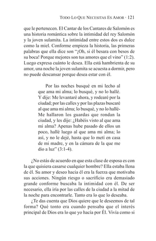 TODO LO QUE NECESITAS ES AMOR · 121

que le pertenecen. El Cantar de los Cantares de Salomón es
una historia romántica sobre la intimidad del rey Salomón
y la joven sulamita. La intimidad entre estos dos es dulce
como la miel. Conforme empieza la historia, las primeras
palabras que ella dice son “¡Oh, si él besara con besos de
su boca! Porque mejores son tus amores que el vino” (1:2).
Luego expresa cuánto le desea. Ella está hambrienta de su
amor, una noche la joven sulamita se acuesta a dormir, pero
no puede descansar porque desea estar con él.

             Por las noches busqué en mi lecho al
        que ama mi alma; lo busqué, y no lo hallé.
        Y dije: Me levantaré ahora, y rodearé por la
        ciudad; por las calles y por las plazas buscaré
        al que ama mi alma; lo busqué, y no lo hallé-
        Me hallaron los guardas que rondan la
        ciudad, y les dije: ¿Habéis visto al que ama
        mi alma? Apenas hube pasado de ellos un
        poco, hallé luego al que ama mi alma; lo
        así, y no le dejé, hasta que lo metí en casa
        de mi madre, y en la cámara de la que me
        dio a luz” (3:1-4).

    ¿No estás de acuerdo en que esta clase de esposa es con
la que quisiera casarse cualquier hombre? Ella estaba llena
de él. Su amor y deseo hacia él era la fuerza que motivaba
sus acciones. Ningún riesgo o sacrificio era demasiado
grande conforme buscaba la intimidad con él. De ser
necesario, ella iría por las calles de la ciudad a la mitad de
la noche para encontrarle. Tanto era lo que lo deseaba.
    ¿Te das cuenta que Dios quiere que le deseemos de tal
forma? Qué tonto era cuando pensaba que el interés
principal de Dios era lo que yo hacía por Él. Vivía como si
 