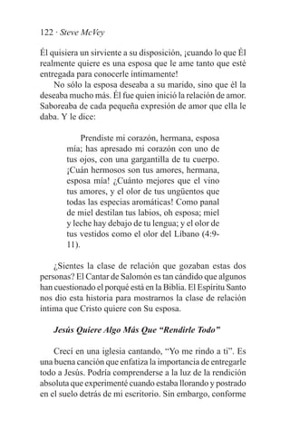 122 · Steve McVey

Él quisiera un sirviente a su disposición, ¡cuando lo que Él
realmente quiere es una esposa que le ame tanto que esté
entregada para conocerle íntimamente!
    No sólo la esposa deseaba a su marido, sino que él la
deseaba mucho más. Él fue quien inició la relación de amor.
Saboreaba de cada pequeña expresión de amor que ella le
daba. Y le dice:

             Prendiste mi corazón, hermana, esposa
        mía; has apresado mi corazón con uno de
        tus ojos, con una gargantilla de tu cuerpo.
        ¡Cuán hermosos son tus amores, hermana,
        esposa mía! ¿Cuánto mejores que el vino
        tus amores, y el olor de tus ungüentos que
        todas las especias aromáticas! Como panal
        de miel destilan tus labios, oh esposa; miel
        y leche hay debajo de tu lengua; y el olor de
        tus vestidos como el olor del Líbano (4:9-
        11).

    ¿Sientes la clase de relación que gozaban estas dos
personas? El Cantar de Salomón es tan cándido que algunos
han cuestionado el porqué está en la Biblia. El Espíritu Santo
nos dio esta historia para mostrarnos la clase de relación
íntima que Cristo quiere con Su esposa.

    Jesús Quiere Algo Más Que “Rendirle Todo”

    Crecí en una iglesia cantando, “Yo me rindo a ti”. Es
una buena canción que enfatiza la importancia de entregarle
todo a Jesús. Podría comprenderse a la luz de la rendición
absoluta que experimenté cuando estaba llorando y postrado
en el suelo detrás de mi escritorio. Sin embargo, conforme
 