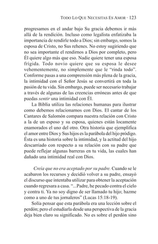 TODO LO QUE NECESITAS ES AMOR · 123

progresamos en el andar bajo Su gracia debemos ir más
allá de la rendición. Incluso como legalista enfatizaba la
importancia de rendirle todo a Dios; sin embargo, somos la
esposa de Cristo, no Sus rehenes. No estoy sugiriendo que
no sea importante el rendirnos a Dios por completo, pero
Él quiere algo más que eso. Nadie quiere tener una esposa
frígida. Todo novio quiere que su esposa le desee
vehementemente, no simplemente que le “rinda todo”.
Conforme pasas a una comprensión más plena de la gracia,
la intimidad con el Señor Jesús se convertirá en toda la
pasión de tu vida. Sin embargo, puede ser necesario trabajar
a través de algunas de las creencias erróneas antes de que
puedas sentir una intimidad con Él.
    La Biblia utiliza las relaciones humanas para ilustrar
como debemos relacionarnos con Dios. El cantar de los
Cantares de Salomón compara nuestra relación con Cristo
a la de un esposo y su esposa, quienes están locamente
enamorados el uno del otro. Otra historia que ejemplifica
el amor entre Dios y Sus hijos es la parábola del hijo pródigo.
Ésta es una historia sobre la intimidad, y la actitud del hijo
descarriado con respecto a su relación con su padre que
puede reflejar algunas barreras en tu vida, las cuales han
dañado una intimidad real con Dios.

      Creía que no era aceptado por su padre. Cuando se le
acabaron los recursos y decidió volver a su padre, ensayó
el discurso que intentaba utilizar para obtener la aceptación
cuando regresara a casa. “...Padre, he pecado contra el cielo
y contra ti. Ya no soy digno de ser llamado tu hijo; hazme
como a uno de tus jornaleros” (Lucas 15:18-19).
    Solía pensar que esta parábola era una lección sobre el
perdón; pero el estudiarla desde una perspectiva de la gracia
deja bien claro su significado. No es sobre el perdón sino
 