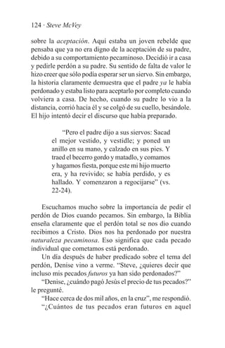 124 · Steve McVey

sobre la aceptación. Aquí estaba un joven rebelde que
pensaba que ya no era digno de la aceptación de su padre,
debido a su comportamiento pecaminoso. Decidió ir a casa
y pedirle perdón a su padre. Su sentido de falta de valor le
hizo creer que sólo podía esperar ser un siervo. Sin embargo,
la historia claramente demuestra que el padre ya le había
perdonado y estaba listo para aceptarlo por completo cuando
volviera a casa. De hecho, cuando su padre lo vio a la
distancia, corrió hacia él y se colgó de su cuello, besándole.
El hijo intentó decir el discurso que había preparado.

            “Pero el padre dijo a sus siervos: Sacad
        el mejor vestido, y vestidle; y poned un
        anillo en su mano, y calzado en sus pies. Y
        traed el becerro gordo y matadlo, y comamos
        y hagamos fiesta, porque este mi hijo muerto
        era, y ha revivido; se había perdido, y es
        hallado. Y comenzaron a regocijarse” (vs.
        22-24).

    Escuchamos mucho sobre la importancia de pedir el
perdón de Dios cuando pecamos. Sin embargo, la Biblia
enseña claramente que el perdón total se nos dio cuando
recibimos a Cristo. Dios nos ha perdonado por nuestra
naturaleza pecaminosa. Eso significa que cada pecado
individual que cometamos está perdonado.
    Un día después de haber predicado sobre el tema del
perdón, Denise vino a verme. “Steve, ¿quieres decir que
incluso mis pecados futuros ya han sido perdonados?”
    “Denise, ¿cuándo pagó Jesús el precio de tus pecados?”
le pregunté.
    “Hace cerca de dos mil años, en la cruz”, me respondió.
    “¿Cuántos de tus pecados eran futuros en aquel
 