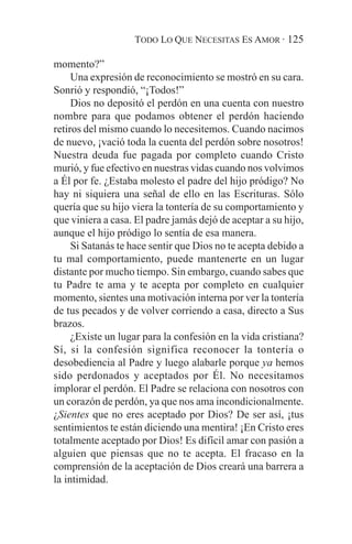 TODO LO QUE NECESITAS ES AMOR · 125

momento?”
     Una expresión de reconocimiento se mostró en su cara.
Sonrió y respondió, “¡Todos!”
     Dios no depositó el perdón en una cuenta con nuestro
nombre para que podamos obtener el perdón haciendo
retiros del mismo cuando lo necesitemos. Cuando nacimos
de nuevo, ¡vació toda la cuenta del perdón sobre nosotros!
Nuestra deuda fue pagada por completo cuando Cristo
murió, y fue efectivo en nuestras vidas cuando nos volvimos
a Él por fe. ¿Estaba molesto el padre del hijo pródigo? No
hay ni siquiera una señal de ello en las Escrituras. Sólo
quería que su hijo viera la tontería de su comportamiento y
que viniera a casa. El padre jamás dejó de aceptar a su hijo,
aunque el hijo pródigo lo sentía de esa manera.
     Si Satanás te hace sentir que Dios no te acepta debido a
tu mal comportamiento, puede mantenerte en un lugar
distante por mucho tiempo. Sin embargo, cuando sabes que
tu Padre te ama y te acepta por completo en cualquier
momento, sientes una motivación interna por ver la tontería
de tus pecados y de volver corriendo a casa, directo a Sus
brazos.
     ¿Existe un lugar para la confesión en la vida cristiana?
Sí, si la confesión significa reconocer la tontería o
desobediencia al Padre y luego alabarle porque ya hemos
sido perdonados y aceptados por Él. No necesitamos
implorar el perdón. El Padre se relaciona con nosotros con
un corazón de perdón, ya que nos ama incondicionalmente.
¿Sientes que no eres aceptado por Dios? De ser así, ¡tus
sentimientos te están diciendo una mentira! ¡En Cristo eres
totalmente aceptado por Dios! Es difícil amar con pasión a
alguien que piensas que no te acepta. El fracaso en la
comprensión de la aceptación de Dios creará una barrera a
la intimidad.
 