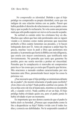 126 · Steve McVey


       No comprendía su identidad. Debido a que el hijo
pródigo no comprendía su propia identidad, creía que era
indigno de una relación intima con su padre. Pensó que
había perdido el derecho de relacionarse con su padre como
hijo y que su padre lo rechazaría. Se veía como una persona
mala que sólo podía esperar ser siervo en la casa de su padre.
     Su actitud es común entre los cristianos hoy en día.
Muchos que saben que han sido perdonados aún se siguen
viendo a sí mismos como malas personas que necesitan
probarle a Dios cuánto lamentan sus pecados, y lo hacen
trabajando duro por Él. Antes de empezar a andar bajo Su
gracia, muchas veces le pedí a Dios que perdonara mis
pecados y le prometía que leería la Biblia con más diligencia,
que oraría con mayor consistencia, que testificaría más
fervientemente. No pensaba que tenía que ganarme Su
perdón, pero me sentía movido a probar mi sinceridad.
Pensaba que lo complacería si renovaba mi compromiso
para hacer las cosas que yo creía que Él quería que hiciese.
Mis oraciones a menudo estaban caracterizadas por mis
lamentos ante Dios, prometiendo hacer mejor las cosas la
próxima vez.
     ¿Fue necesario que el hijo pródigo se minimizara delante
de su padre? ¿Se mostró reluctante el padre para recibirle?
¡Este chico era su hijo! Nada podría cambiar eso jamás. Él
era su hijo antes de irse al lejano país, mientras se encontraba
allí, y cuando volvió. Nada cambia el ser un hijo. El hijo
pródigo había olvidado quién era, pero el padre jamás lo
había olvidado ni por un momento.
     Es importante que nos demos cuenta de que el padre le
había dado su heredad. ¿Piensas que sospechaba como la
iba a desperdiciar su hijo? Había vivido con él todos los
días y conocía sus debilidades. No le sorprendió cuando el
 
