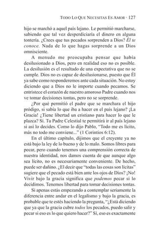 TODO LO QUE NECESITAS ES AMOR · 127

hijo se marchó a aquel país lejano. Le permitió marcharse,
sabiendo que tal vez desperdiciaría el dinero en alguna
tontería. ¿Crees que tus pecados sorprenden a Dios? Él te
conoce. Nada de lo que hagas sorprende a un Dios
omnisciente.
    A menudo me preocupaba pensar que había
desilusionado a Dios, pero en realidad eso no es posible.
La desilusión es el resultado de una expectativa que no se
cumple. Dios no es capaz de desilusionarse, puesto que Él
ya sabe como responderemos ante cada situación. No estoy
diciendo que a Dios no le importe cuando pecamos. Se
entristece el corazón de nuestro amoroso Padre cuando nos
ve tomar decisiones tontas, pero no se sorprende.
    ¿Por qué permitió el padre que se marchara el hijo
pródigo, si sabía lo que iba a hacer en el país lejano? ¡La
Gracia! ¿Tiene libertad un cristiano para hacer lo que le
plazca? Sí. Tu Padre Celestial te permitirá ir al país lejano
si así lo decides. Como lo dijo Pablo, “Todo me es lícito,
más no todo me conviene...” (1 Corintios 6:12).
    En el último capítulo, dijimos que el creyente ya no
está bajo la ley de lo bueno y de lo malo. Somos libres para
pecar, pero cuando tenemos una comprensión correcta de
nuestra identidad, nos damos cuenta de que aunque algo
sea lícito, no es necesariamente conveniente. De hecho,
puede ser dañino. ¿El decir que “todas las cosas son lícitas”
sugiere que el pecado está bien ante los ojos de Dios? ¡No!
Vivir bajo la gracia significa que podemos pecar si lo
decidimos. Tenemos libertad para tomar decisiones tontas.
    Si apenas estás empezando a contemplar seriamente la
diferencia entre andar en el legalismo y bajo la gracia, es
probable que te estés haciendo la pregunta, “¿Está diciendo
que ya que la gracia cubre todos los pecados, puedo salir y
pecar si eso es lo que quiero hacer?” Sí, eso es exactamente
 