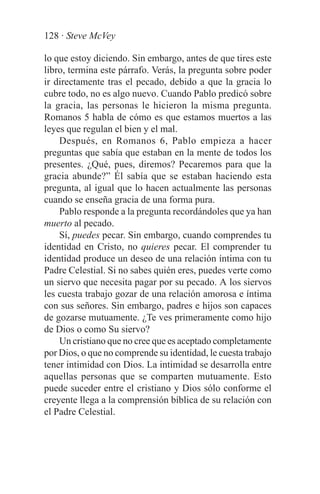 128 · Steve McVey

lo que estoy diciendo. Sin embargo, antes de que tires este
libro, termina este párrafo. Verás, la pregunta sobre poder
ir directamente tras el pecado, debido a que la gracia lo
cubre todo, no es algo nuevo. Cuando Pablo predicó sobre
la gracia, las personas le hicieron la misma pregunta.
Romanos 5 habla de cómo es que estamos muertos a las
leyes que regulan el bien y el mal.
    Después, en Romanos 6, Pablo empieza a hacer
preguntas que sabía que estaban en la mente de todos los
presentes. ¿Qué, pues, diremos? Pecaremos para que la
gracia abunde?” Él sabía que se estaban haciendo esta
pregunta, al igual que lo hacen actualmente las personas
cuando se enseña gracia de una forma pura.
    Pablo responde a la pregunta recordándoles que ya han
muerto al pecado.
    Sí, puedes pecar. Sin embargo, cuando comprendes tu
identidad en Cristo, no quieres pecar. El comprender tu
identidad produce un deseo de una relación íntima con tu
Padre Celestial. Si no sabes quién eres, puedes verte como
un siervo que necesita pagar por su pecado. A los siervos
les cuesta trabajo gozar de una relación amorosa e íntima
con sus señores. Sin embargo, padres e hijos son capaces
de gozarse mutuamente. ¿Te ves primeramente como hijo
de Dios o como Su siervo?
    Un cristiano que no cree que es aceptado completamente
por Dios, o que no comprende su identidad, le cuesta trabajo
tener intimidad con Dios. La intimidad se desarrolla entre
aquellas personas que se comparten mutuamente. Esto
puede suceder entre el cristiano y Dios sólo conforme el
creyente llega a la comprensión bíblica de su relación con
el Padre Celestial.
 