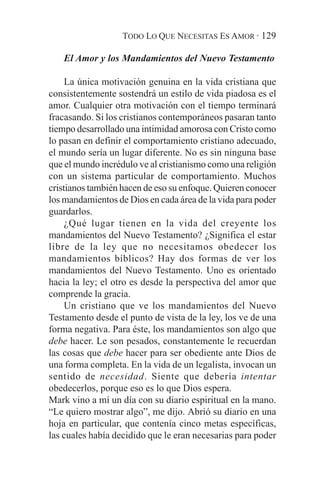 TODO LO QUE NECESITAS ES AMOR · 129

   El Amor y los Mandamientos del Nuevo Testamento

     La única motivación genuina en la vida cristiana que
consistentemente sostendrá un estilo de vida piadosa es el
amor. Cualquier otra motivación con el tiempo terminará
fracasando. Si los cristianos contemporáneos pasaran tanto
tiempo desarrollado una intimidad amorosa con Cristo como
lo pasan en definir el comportamiento cristiano adecuado,
el mundo sería un lugar diferente. No es sin ninguna base
que el mundo incrédulo ve al cristianismo como una religión
con un sistema particular de comportamiento. Muchos
cristianos también hacen de eso su enfoque. Quieren conocer
los mandamientos de Dios en cada área de la vida para poder
guardarlos.
     ¿Qué lugar tienen en la vida del creyente los
mandamientos del Nuevo Testamento? ¿Significa el estar
libre de la ley que no necesitamos obedecer los
mandamientos bíblicos? Hay dos formas de ver los
mandamientos del Nuevo Testamento. Uno es orientado
hacia la ley; el otro es desde la perspectiva del amor que
comprende la gracia.
     Un cristiano que ve los mandamientos del Nuevo
Testamento desde el punto de vista de la ley, los ve de una
forma negativa. Para éste, los mandamientos son algo que
debe hacer. Le son pesados, constantemente le recuerdan
las cosas que debe hacer para ser obediente ante Dios de
una forma completa. En la vida de un legalista, invocan un
sentido de necesidad. Siente que debería intentar
obedecerlos, porque eso es lo que Dios espera.
Mark vino a mí un día con su diario espiritual en la mano.
“Le quiero mostrar algo”, me dijo. Abrió su diario en una
hoja en particular, que contenía cinco metas específicas,
las cuales había decidido que le eran necesarias para poder
 