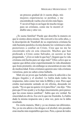 MISERABLE MEDIOCRIDAD · 13

       un proceso gradual de ir cuesta abajo, mis
       mejores experiencias se perdían, y me
       encontraba de vuelta a los niveles más bajos.
       Y un nivel bajo es un lugar de mucho riesgo
       para un cristiano, como me lo mostró el
       diablo una y otra vez.

    ¿Te suena familiar? Puede que describa la manera en
que te sientes ahora mismo. Me convertí a los ocho años, y
la descripción de Trumbull de su experiencia cristiana ha
sido bastante paralela a la mía durante los veintinueve años
posteriores a confiar en Cristo. Creo que no me he
encontrado solo en esta situación. Muchos que han
profesado a Cristo como Salvador, en secreto se han
preguntado, “¿Esto es todo lo que hay? ¡Seguro que la vida
cristiana está hecha para ser algo más!” Ellos saben que se
supone que deben estar experimentando la vida abundante
que Jesús prometió, sin embargo se encuentran en una vida
de mediocridad. Estos cristianos quieren una vida cristiana
victoriosa, pero no saben cómo hallarla.
    Matt era un joven que luchaba contra la adicción a las
drogas ilegales y el alcohol. Le había dado todas las
respuestas, tales como leer más la Biblia y orar. Pero aquí
estaba nuevamente sentado en mi oficina, deseando mi
ayuda. “No es que no quiera vivir para Dios”, me dijo. “Oro
para que Él me ayude y se lo digo sinceramente, pero parece
que las cosas nunca cambian”. Sabía que era verdad. Su
sinceridad era obvia. Eso era lo que me frustraba. Le había
dado la misma respuesta una y otra vez, pero no le daba
resultado.
    En cierta manera, Matt y yo no éramos tan diferentes.
No, yo no era adicto a las drogas o al alcohol, mis pecados
eran mucho más respetables que ésos. Pero, a pesar de todos
 