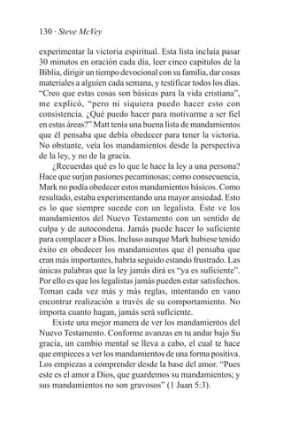 130 · Steve McVey

experimentar la victoria espiritual. Esta lista incluía pasar
30 minutos en oración cada día, leer cinco capítulos de la
Biblia, dirigir un tiempo devocional con su familia, dar cosas
materiales a alguien cada semana, y testificar todos los días.
“Creo que estas cosas son básicas para la vida cristiana”,
me explicó, “pero ni siquiera puedo hacer esto con
consistencia. ¿Qué puedo hacer para motivarme a ser fiel
en estas áreas?” Matt tenía una buena lista de mandamientos
que él pensaba que debía obedecer para tener la victoria.
No obstante, veía los mandamientos desde la perspectiva
de la ley, y no de la gracia.
    ¿Recuerdas qué es lo que le hace la ley a una persona?
Hace que surjan pasiones pecaminosas; como consecuencia,
Mark no podía obedecer estos mandamientos básicos. Como
resultado, estaba experimentando una mayor ansiedad. Esto
es lo que siempre sucede con un legalista. Éste ve los
mandamientos del Nuevo Testamento con un sentido de
culpa y de autocondena. Jamás puede hacer lo suficiente
para complacer a Dios. Incluso aunque Mark hubiese tenido
éxito en obedecer los mandamientos que él pensaba que
eran más importantes, habría seguido estando frustrado. Las
únicas palabras que la ley jamás dirá es “ya es suficiente”.
Por ello es que los legalistas jamás pueden estar satisfechos.
Toman cada vez más y más reglas, intentando en vano
encontrar realización a través de su comportamiento. No
importa cuanto hagan, jamás será suficiente.
    Existe una mejor manera de ver los mandamientos del
Nuevo Testamento. Conforme avanzas en tu andar bajo Su
gracia, un cambio mental se lleva a cabo, el cual te hace
que empieces a ver los mandamientos de una forma positiva.
Los empiezas a comprender desde la base del amor. “Pues
este es el amor a Dios, que guardemos su mandamientos; y
sus mandamientos no son gravosos” (1 Juan 5:3).
 