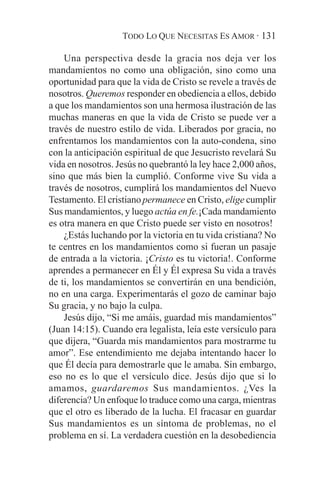 TODO LO QUE NECESITAS ES AMOR · 131

    Una perspectiva desde la gracia nos deja ver los
mandamientos no como una obligación, sino como una
oportunidad para que la vida de Cristo se revele a través de
nosotros. Queremos responder en obediencia a ellos, debido
a que los mandamientos son una hermosa ilustración de las
muchas maneras en que la vida de Cristo se puede ver a
través de nuestro estilo de vida. Liberados por gracia, no
enfrentamos los mandamientos con la auto-condena, sino
con la anticipación espiritual de que Jesucristo revelará Su
vida en nosotros. Jesús no quebrantó la ley hace 2,000 años,
sino que más bien la cumplió. Conforme vive Su vida a
través de nosotros, cumplirá los mandamientos del Nuevo
Testamento. El cristiano permanece en Cristo, elige cumplir
Sus mandamientos, y luego actúa en fe.¡Cada mandamiento
es otra manera en que Cristo puede ser visto en nosotros!
    ¿Estás luchando por la victoria en tu vida cristiana? No
te centres en los mandamientos como si fueran un pasaje
de entrada a la victoria. ¡Cristo es tu victoria!. Conforme
aprendes a permanecer en Él y Él expresa Su vida a través
de ti, los mandamientos se convertirán en una bendición,
no en una carga. Experimentarás el gozo de caminar bajo
Su gracia, y no bajo la culpa.
    Jesús dijo, “Si me amáis, guardad mis mandamientos”
(Juan 14:15). Cuando era legalista, leía este versículo para
que dijera, “Guarda mis mandamientos para mostrarme tu
amor”. Ese entendimiento me dejaba intentando hacer lo
que Él decía para demostrarle que le amaba. Sin embargo,
eso no es lo que el versículo dice. Jesús dijo que si lo
amamos, guardaremos Sus mandamientos. ¿Ves la
diferencia? Un enfoque lo traduce como una carga, mientras
que el otro es liberado de la lucha. El fracasar en guardar
Sus mandamientos es un síntoma de problemas, no el
problema en sí. La verdadera cuestión en la desobediencia
 