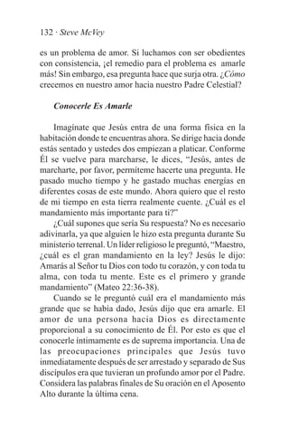 132 · Steve McVey

es un problema de amor. Si luchamos con ser obedientes
con consistencia, ¡el remedio para el problema es amarle
más! Sin embargo, esa pregunta hace que surja otra. ¿Cómo
crecemos en nuestro amor hacia nuestro Padre Celestial?

    Conocerle Es Amarle

    Imagínate que Jesús entra de una forma física en la
habitación donde te encuentras ahora. Se dirige hacia donde
estás sentado y ustedes dos empiezan a platicar. Conforme
Él se vuelve para marcharse, le dices, “Jesús, antes de
marcharte, por favor, permíteme hacerte una pregunta. He
pasado mucho tiempo y he gastado muchas energías en
diferentes cosas de este mundo. Ahora quiero que el resto
de mi tiempo en esta tierra realmente cuente. ¿Cuál es el
mandamiento más importante para ti?”
    ¿Cuál supones que sería Su respuesta? No es necesario
adivinarla, ya que alguien le hizo esta pregunta durante Su
ministerio terrenal. Un líder religioso le preguntó, “Maestro,
¿cuál es el gran mandamiento en la ley? Jesús le dijo:
Amarás al Señor tu Dios con todo tu corazón, y con toda tu
alma, con toda tu mente. Este es el primero y grande
mandamiento” (Mateo 22:36-38).
    Cuando se le preguntó cuál era el mandamiento más
grande que se había dado, Jesús dijo que era amarle. El
amor de una persona hacia Dios es directamente
proporcional a su conocimiento de Él. Por esto es que el
conocerle íntimamente es de suprema importancia. Una de
las preocupaciones principales que Jesús tuvo
inmediatamente después de ser arrestado y separado de Sus
discípulos era que tuvieran un profundo amor por el Padre.
Considera las palabras finales de Su oración en el Aposento
Alto durante la última cena.
 