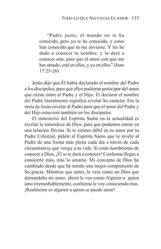 TODO LO QUE NECESITAS ES AMOR · 133


           “Padre justo, el mundo no te ha
       conocido, pero yo te he conocido, y estos
       han conocido que tú me enviaste. Y les he
       dado a conocer tu nombre, y lo daré a
       conocer aún, para que el amor con que me
       has amado, esté en ellos, y yo en ellos” (Juan
       17:25-26)

    Jesús dijo que Él había declarado el nombre del Padre
a los discípulos, para que ellos pudieran participar del amor
que existe entre el Padre y el Hijo. El declarar el nombre
del Padre literalmente significa revelar Su carácter. Era la
meta de Jesús revelar al Padre para que el amor del Padre y
del Hijo estuviera también en los discípulos.
    El ministerio del Espíritu Santo en la actualidad es
revelar la naturaleza de Dios, para que podamos entrar en
una relación Divina. Si te sientes débil en tu amor por tu
Padre Celestial, pídele al Espíritu Santo que te revele al
Padre de una forma más plena cada día a través de cada
circunstancia que venga a tu vida. Si estás hambriento de
conocer a Dios, ¡Él se te dará a conocer! Conforme llegas a
conocerle más, más lo amarás. Mi concepto de Dios ha
cambiado desde que he tenido una mejor comprensión de
Su gracia. Mientras que antes, le veía como un Dios que
demandaba mi amor, ahora le veo como Alguien a quien
amo irremediablemente, conforme le voy conociendo más.
¡Realmente es alguien a quien se puede amar!
 