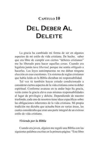 CAPÍTULO 10

          DEL DEBER AL
            DELEITE

     La gracia ha cambiado mi forma de ser en algunos
aspectos de mi estilo de vida cristiana. De hecho, saber
que era libre de cumplir con ciertos “deberes cristianos”
me ha liberado para hacer aquellas cosas. Cuando era
legalista jamás tuve libertad, porque me sentía obligado a
hacerlas. Las leyes autoimpuestas no me daban ninguna
elección en esas cuestiones. Un sistema de reglas cristianas
que había leído en la Biblia dictaban mi responsabilidad.
     Tal vez tú también hayas estado condicionado a
considerar ciertos aspectos de la vida cristiana como tu deber
espiritual. Conforme avanzas en tu andar bajo Su gracia,
verás como la gracia eleva esas mismas responsabilidades
al lugar de privilegio y deleite. Dependiendo de nuestro
trasfondo, cada uno de nosotros tiene ideas específicas sobre
las obligaciones inherentes de la vida cristiana. Mi propia
tradición me dictaba que actuaba bien en varias áreas, las
cuales consideraba que eran una parte integral de un exitoso
estilo de vida cristiano.

    Viviendo por la Biblia

    Cuando era joven, alguien me regaló una Biblia con las
siguientes palabras escritas en la primera página: “Este libro
 