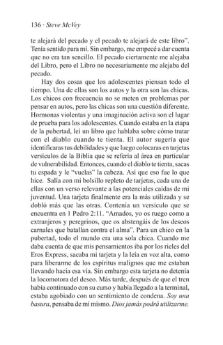 136 · Steve McVey

te alejará del pecado y el pecado te alejará de este libro”.
Tenía sentido para mí. Sin embargo, me empecé a dar cuenta
que no era tan sencillo. El pecado ciertamente me alejaba
del Libro, pero el Libro no necesariamente me alejaba del
pecado.
     Hay dos cosas que los adolescentes piensan todo el
tiempo. Una de ellas son los autos y la otra son las chicas.
Los chicos con frecuencia no se meten en problemas por
pensar en autos, pero las chicas son una cuestión diferente.
Hormonas violentas y una imaginación activa son el lugar
de prueba para los adolescentes. Cuando estaba en la etapa
de la pubertad, leí un libro que hablaba sobre cómo tratar
con el diablo cuando te tienta. El autor sugería que
identificaras tus debilidades y que luego colocaras en tarjetas
versículos de la Biblia que se refería al área en particular
de vulnerabilidad. Entonces, cuando el diablo te tienta, sacas
tu espada y le “vuelas” la cabeza. Así que eso fue lo que
hice. Salía con mi bolsillo repleto de tarjetas, cada una de
ellas con un verso relevante a las potenciales caídas de mi
juventud. Una tarjeta finalmente era la más utilizada y se
dobló más que las otras. Contenía un versículo que se
encuentra en 1 Pedro 2:11. “Amados, yo os ruego como a
extranjeros y peregrinos, que os abstengáis de los deseos
carnales que batallan contra el alma”. Para un chico en la
pubertad, todo el mundo era una sola chica. Cuando me
daba cuenta de que mis pensamientos iba por los rieles del
Eros Express, sacaba mi tarjeta y la leía en voz alta, como
para liberarme de los espíritus malignos que me estaban
llevando hacia esa vía. Sin embargo esta tarjeta no detenía
la locomotora del deseo. Más tarde, después de que el tren
había continuado con su curso y había llegado a la terminal,
estaba agobiado con un sentimiento de condena. Soy una
basura, pensaba de mí mismo. Dios jamás podrá utilizarme.
 