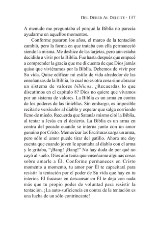 DEL DEBER AL DELEITE · 137

A menudo me preguntaba el porqué la Biblia no parecía
ayudarme en aquellos momentos.
    Conforme pasaron los años, el marco de la tentación
cambió, pero la forma en que trataba con ella permaneció
siendo la misma. Me deshice de las tarjetas, pero aún estaba
decidido a vivir por la Biblia. Fue hasta después que empecé
a comprender la gracia que me di cuenta de que Dios jamás
quiso que viviéramos por la Biblia. Debemos de vivir por
Su vida. Quise edificar mi estilo de vida alrededor de las
enseñanzas de la Biblia, lo cual no es otra cosa sino abrazar
un sistema de valores bíblicos. ¿Recuerdas lo que
discutimos en el capítulo 8? Dios no quiere que vivamos
por un sistema de valores. La Biblia es un arma en contra
de los poderes de las tinieblas. Sin embargo, es imposible
recitarle versículos al diablo y esperar que salga corriendo
lleno de miedo. Recuerda que Satanás mismo citó la Biblia,
al tentar a Jesús en el desierto. La Biblia es un arma en
contra del pecado cuando se interna junto con un amor
genuino por Cristo. Memorizar las Escrituras carga un arma,
pero sólo el amor puede tirar del gatillo. Ahora me doy
cuenta que cuando joven le apuntaba al diablo con el arma
y le gritaba, “¡Bang! ¡Bang!” No hay duda de por qué no
cayó al suelo. Dios aún tenía que enseñarme algunas cosas
sobre amarle a Él. Conforme permaneces en Cristo
momento a momento, tu amor por Él te capacitará para
resistir la tentación por el poder de Su vida que hay en tu
interior. El fracasar en descansar en Él te deja con nada
más que tu propio poder de voluntad para resistir la
tentación. ¡La auto-suficiencia en contra de la tentación es
una lucha de un sólo contrincante!
 