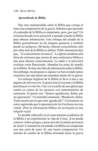 138 · Steve McVey

    Aprendiendo la Biblia

    Hay otro malentendido sobre la Biblia que corrige el
tener una comprensión de la gracia. Sabemos que aprender
el contenido de la Biblia es importante, pero ¿por qué? Un
cristiano basado en la actuación a menudo estudia la Biblia
para obtener información. Este enfoque del estudio de la
Biblia generalmente no da ninguna ganancia y también
puede ser peligroso. De hecho, obtener conocimiento sólo
por saber más de la Biblia es dañino. Pablo claramente dijo
que, “el conocimiento envanece”. La iglesia moderna está
llena de cristianos que corren de una conferencia bíblica a
otra para obtener conocimientos. La radio y la televisión
cristiana están floreciendo. Abundan las notas de estudio
en la Biblia. No hay una falta de información sobre la Biblia.
Sin embargo, me pregunto si alguna vez han existido tantos
creyentes con una mente tan mundana dentro de la iglesia.
    Un enfoque legalista de la Biblia lo lleva a uno a sus
páginas de información; la gracia trae al creyente a la Biblia
para buscar revelación. Una vez escuché de una iglesia que
estaba en contra de los pastores con entrenamiento de
seminario. El pastor oró, “Quiero agradecerte, Señor, por
mi ignorancia”. Un miembro murmuró, “Bendícelo, Señor.
Tiene mucho por lo que estar agradecido”. Ciertamente no
estoy sugiriendo que la ignorancia de las Escrituras sea una
virtud. ¡Pero la información bíblica sin revelación es una
religión vacía!
    Es posible sobresalir en el conocimiento académico de
la Biblia y no experimentar la vida de Cristo. ¡Uno puede
conocer verbos griegos y pasar por alto la misma presencia
de Jesús! A menudo he escuchado a la Biblia ser comparada
con una carta de amor. Es una buena comparación. Un
método de estudio de la Biblia orientado hacia la gracia
 