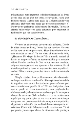 14 · Steve McVey

mis esfuerzos para liberarme, todavía podía señalar las áreas
de mi vida en las que me sentía esclavizado. Hasta que
Dios me reveló la clave para gozar de la victoria en la vida
cristiana, probé muchas cosas que no dieron resultado. Y
Matt y yo no estábamos solos en esta frustración. Tal vez te
sientas relacionado con estos esfuerzos por encontrar la
realización que has deseado tanto.

    Si al Principio No Tienes Éxito...

    Vivimos en una cultura que demanda esfuerzo. Desde
la niñez se nos ha dicho, “No te des por vencido. No seas
de los que se echan para atrás. Sigue intentándolo hasta
que alcances tu meta”. Ya han visto el anuncio de Avis,
“¡Hacemos Un Mayor Esfuerzo!” En el mundo natural, el
hacer un mayor esfuerzo es recomendable y a menudo
eficaz. Pero los caminos de Dios no son nuestros caminos.
Algunas veces parecen ser opuestos a los nuestros. En el
mundo espiritual, el hacer un mayor esfuerzo es perjudicial.
Así es. El hacer un mayor esfuerzo será tu derrota en cada
ocasión.
    Ningún cristiano tiene problemas con el párrafo anterior
en lo que se refiere a la salvación. Si una persona incrédula
te sugiriere que estaba haciendo un gran esfuerzo por
volverse cristiano, ¿qué le dirías? Tal vez le dejarías claro
que no puede ser salvo intentándolo, sino confiando. Le
dirías que no hay absolutamente nada que pueda hacer para
obtener la salvación. Todo se ha hecho. La salvación es un
regalo que hay que aceptar, no una recompensa que se tenga
que ganar, una persona que intenta, aunque sea un poquito,
el ganarse la salvación por medio de las obras no puede ser
cristiano. Como dijo Pablo acerca de la salvación, “Y si
por gracia, ya no es por obras; de otra manera la gracia ya
 