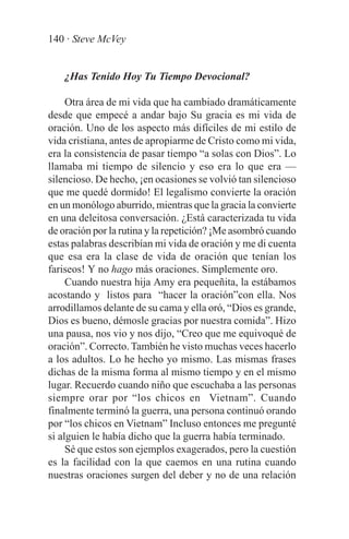 140 · Steve McVey


   ¿Has Tenido Hoy Tu Tiempo Devocional?

     Otra área de mi vida que ha cambiado dramáticamente
desde que empecé a andar bajo Su gracia es mi vida de
oración. Uno de los aspecto más difíciles de mi estilo de
vida cristiana, antes de apropiarme de Cristo como mi vida,
era la consistencia de pasar tiempo “a solas con Dios”. Lo
llamaba mi tiempo de silencio y eso era lo que era —
silencioso. De hecho, ¡en ocasiones se volvió tan silencioso
que me quedé dormido! El legalismo convierte la oración
en un monólogo aburrido, mientras que la gracia la convierte
en una deleitosa conversación. ¿Está caracterizada tu vida
de oración por la rutina y la repetición? ¡Me asombró cuando
estas palabras describían mi vida de oración y me di cuenta
que esa era la clase de vida de oración que tenían los
fariseos! Y no hago más oraciones. Simplemente oro.
     Cuando nuestra hija Amy era pequeñita, la estábamos
acostando y listos para “hacer la oración”con ella. Nos
arrodillamos delante de su cama y ella oró, “Dios es grande,
Dios es bueno, démosle gracias por nuestra comida”. Hizo
una pausa, nos vio y nos dijo, “Creo que me equivoqué de
oración”. Correcto. También he visto muchas veces hacerlo
a los adultos. Lo he hecho yo mismo. Las mismas frases
dichas de la misma forma al mismo tiempo y en el mismo
lugar. Recuerdo cuando niño que escuchaba a las personas
siempre orar por “los chicos en Vietnam”. Cuando
finalmente terminó la guerra, una persona continuó orando
por “los chicos en Vietnam” Incluso entonces me pregunté
si alguien le había dicho que la guerra había terminado.
     Sé que estos son ejemplos exagerados, pero la cuestión
es la facilidad con la que caemos en una rutina cuando
nuestras oraciones surgen del deber y no de una relación
 