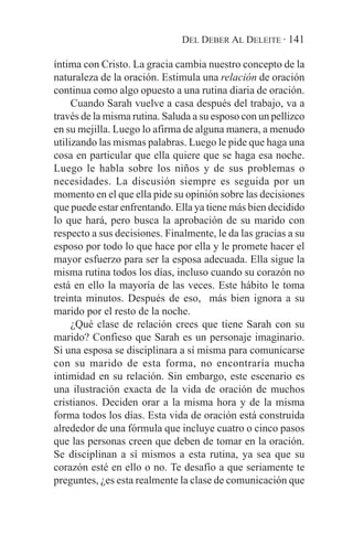 DEL DEBER AL DELEITE · 141

íntima con Cristo. La gracia cambia nuestro concepto de la
naturaleza de la oración. Estimula una relación de oración
continua como algo opuesto a una rutina diaria de oración.
     Cuando Sarah vuelve a casa después del trabajo, va a
través de la misma rutina. Saluda a su esposo con un pellizco
en su mejilla. Luego lo afirma de alguna manera, a menudo
utilizando las mismas palabras. Luego le pide que haga una
cosa en particular que ella quiere que se haga esa noche.
Luego le habla sobre los niños y de sus problemas o
necesidades. La discusión siempre es seguida por un
momento en el que ella pide su opinión sobre las decisiones
que puede estar enfrentando. Ella ya tiene más bien decidido
lo que hará, pero busca la aprobación de su marido con
respecto a sus decisiones. Finalmente, le da las gracias a su
esposo por todo lo que hace por ella y le promete hacer el
mayor esfuerzo para ser la esposa adecuada. Ella sigue la
misma rutina todos los días, incluso cuando su corazón no
está en ello la mayoría de las veces. Este hábito le toma
treinta minutos. Después de eso, más bien ignora a su
marido por el resto de la noche.
     ¿Qué clase de relación crees que tiene Sarah con su
marido? Confieso que Sarah es un personaje imaginario.
Si una esposa se disciplinara a sí misma para comunicarse
con su marido de esta forma, no encontraría mucha
intimidad en su relación. Sin embargo, este escenario es
una ilustración exacta de la vida de oración de muchos
cristianos. Deciden orar a la misma hora y de la misma
forma todos los días. Esta vida de oración está construida
alrededor de una fórmula que incluye cuatro o cinco pasos
que las personas creen que deben de tomar en la oración.
Se disciplinan a sí mismos a esta rutina, ya sea que su
corazón esté en ello o no. Te desafío a que seriamente te
preguntes, ¿es esta realmente la clase de comunicación que
 