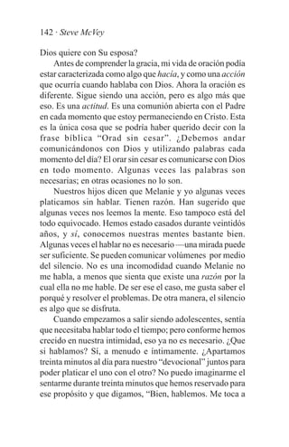 142 · Steve McVey

Dios quiere con Su esposa?
    Antes de comprender la gracia, mi vida de oración podía
estar caracterizada como algo que hacía, y como una acción
que ocurría cuando hablaba con Dios. Ahora la oración es
diferente. Sigue siendo una acción, pero es algo más que
eso. Es una actitud. Es una comunión abierta con el Padre
en cada momento que estoy permaneciendo en Cristo. Esta
es la única cosa que se podría haber querido decir con la
frase bíblica “Orad sin cesar”. ¿Debemos andar
comunicándonos con Dios y utilizando palabras cada
momento del día? El orar sin cesar es comunicarse con Dios
en todo momento. Algunas veces las palabras son
necesarias; en otras ocasiones no lo son.
    Nuestros hijos dicen que Melanie y yo algunas veces
platicamos sin hablar. Tienen razón. Han sugerido que
algunas veces nos leemos la mente. Eso tampoco está del
todo equivocado. Hemos estado casados durante veintidós
años, y sí, conocemos nuestras mentes bastante bien.
Algunas veces el hablar no es necesario —una mirada puede
ser suficiente. Se pueden comunicar volúmenes por medio
del silencio. No es una incomodidad cuando Melanie no
me habla, a menos que sienta que existe una razón por la
cual ella no me hable. De ser ese el caso, me gusta saber el
porqué y resolver el problemas. De otra manera, el silencio
es algo que se disfruta.
    Cuando empezamos a salir siendo adolescentes, sentía
que necesitaba hablar todo el tiempo; pero conforme hemos
crecido en nuestra intimidad, eso ya no es necesario. ¿Que
si hablamos? Sí, a menudo e íntimamente. ¿Apartamos
treinta minutos al día para nuestro “devocional” juntos para
poder platicar el uno con el otro? No puedo imaginarme el
sentarme durante treinta minutos que hemos reservado para
ese propósito y que digamos, “Bien, hablemos. Me toca a
 