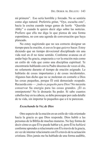 DEL DEBER AL DELEITE · 143

mí primero”. Eso sería horrible y forzado. No se sentiría
como algo natural. Preferiría gritar, “Oye, escucha esto”,
hacia la cocina cuando tengo ganas de leerle “Querida
Abby” o cuando le quiero decir algo sobre las noticias.
Prefiero que ella me diga lo que piensa de una forma
espontánea, no con una agenda de conversación que haya
planeado.
    No estoy sugiriendo que no sea correcto designar un
tiempo para la oración, si eso es lo que quieres hacer. Estoy
diciendo que un tiempo devocional disciplinado sin una
vida real en él no tiene sentido. Conforme avanzas en el
andar bajo Su gracia, empezarás a ver la oración más como
un estilo de vida que como una disciplina espiritual. Te
encontrarás hablando con tu Padre docenas de veces al día,
no solamente durante el tiempo de oración asignado. Le
hablarás de cosas importantes y de cosas incidentales.
Algunos han dicho que no se molestan en contarle a Dios
las cosas pequeñas, porque Él está demasiado ocupado.
Recuerda esto — ¡todo es pequeño para Dios! No necesita
conservar Su energía para las cosas grandes. ¡Él es
omnipotente! No le drenarás Su poder. Si sabe cuantos
cabellos hay en tu cabeza, se debe preocupar por cada detalle
de tu vida, sin importar lo pequeños que a ti te parezcan.

    Escuchando la Voz de Dios

    Otro aspecto de la oración en un estilo de vida orientado
hacia la gracia es que Dios responde. Dios habló a las
personas de la Biblia de muchas maneras. No hay forma de
decir cómo es que Él te puede hablar a ti, pero Él te hablará
conforme aprendes a relacionarte con Él a través de la gracia,
en vez de intentar relacionarte con Él a través de tu actuación
cristiana. Dios jamás me ha hablado de una forma audible,
 