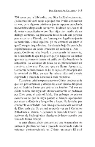 DEL DEBER AL DELEITE · 145

720 veces que la Biblia dice que Dios habló directamente.
¿Escuchas Su voz? Jesús dijo que Sus ovejas conocerían
su voz, pero algunos cristianos jamás esperan escucharla
nuevamente después de ser salvos. El deseo de Dios es el
de tener compañerismo con Sus hijos por medio de un
diálogo continuo. La gracia abre los oídos de una persona
para escuchar a Dios de una forma que el legalismo jamás
lo permitiría. Como legalista, yo me centraba en saber lo
que Dios quería que hiciese. En el andar bajo Su gracia, he
experimentado un deseo creciente de conocer a Dios —
punto. Conforme lo he llegado a conocer más íntimamente,
he descubierto lo que Él quiere que yo haga sin las luchas
que una vez caracterizaron mi estilo de vida basado en la
actuación. La voluntad de Dios no es primeramente un
sendero, sino una Persona que se llama Jesucristo.
Conforme permanecemos en Él, es imposible pasar por alto
la voluntad de Dios, ya que Su misma vida está siendo
expresada a través de nosotros a cada momento.
    Cuando un cristiano permanece en Cristo, puede asumir
que sus pensamientos y decisiones están siendo dirigidos
por el Espíritu Santo que está en su interior. Tal vez no
existe hombre que haya sido utilizado de forma tan poderosa
por Dios como el apóstol Pablo. Sin embargo no existen
evidencias de que se haya pasado el tiempo agonizando
por saber a dónde ir y lo que iba a hacer. No luchaba por
conocer la voluntad de Dios, sino que sólo hacía la voluntad
de Dios cada día. Su actitud se puede ver en 1 Corintios
2:16 donde él afirma, “...tenemos la mente de Cristo”. Las
acciones de Pablo giraban alrededor de hacer aquello que
venía de forma natural.
    A estas alturas, debería estar claro que lo natural en los
santos es glorificar a Dios a través de su estilo de vida. Si
estamos permaneciendo en Cristo, entonces Él está
 