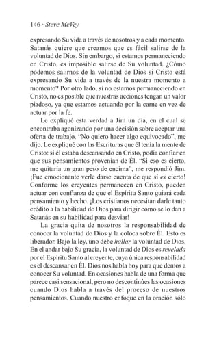 146 · Steve McVey

expresando Su vida a través de nosotros y a cada momento.
Satanás quiere que creamos que es fácil salirse de la
voluntad de Dios. Sin embargo, si estamos permaneciendo
en Cristo, es imposible salirse de Su voluntad. ¿Cómo
podemos salirnos de la voluntad de Dios si Cristo está
expresando Su vida a través de la nuestra momento a
momento? Por otro lado, si no estamos permaneciendo en
Cristo, no es posible que nuestras acciones tengan un valor
piadoso, ya que estamos actuando por la carne en vez de
actuar por la fe.
    Le expliqué esta verdad a Jim un día, en el cual se
encontraba agonizando por una decisión sobre aceptar una
oferta de trabajo. “No quiero hacer algo equivocado”, me
dijo. Le expliqué con las Escrituras que él tenía la mente de
Cristo: si él estaba descansando en Cristo, podía confiar en
que sus pensamientos provenían de Él. “Si eso es cierto,
me quitaría un gran peso de encima”, me respondió Jim.
¡Fue emocionante verle darse cuenta de que sí es cierto!
Conforme los creyentes permanecen en Cristo, pueden
actuar con confianza de que el Espíritu Santo guiará cada
pensamiento y hecho. ¡Los cristianos necesitan darle tanto
crédito a la habilidad de Dios para dirigir como se lo dan a
Satanás en su habilidad para desviar!
    La gracia quita de nosotros la responsabilidad de
conocer la voluntad de Dios y la coloca sobre Él. Esto es
liberador. Bajo la ley, uno debe hallar la voluntad de Dios.
En el andar bajo Su gracia, la voluntad de Dios es revelada
por el Espíritu Santo al creyente, cuya única responsabilidad
es el descansar en Él. Dios nos habla hoy para que demos a
conocer Su voluntad. En ocasiones habla de una forma que
parece casi sensacional, pero no descontinúes las ocasiones
cuando Dios habla a través del proceso de nuestros
pensamientos. Cuando nuestro enfoque en la oración sólo
 
