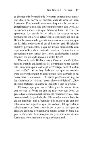 DEL DEBER AL DELEITE · 147

es el obtener información de Dios para que podamos tomar
una decisión correcta, nuestra vida de oración será
frustrante. Pero cuando nuestro enfoque en la oración es
experimentar la realidad del compañerismo con Dios, las
decisiones específicas que debemos hacer se vuelven
aparentes. La gracia le permite a los creyentes que
permanecen en Cristo actuar con la confianza de que un
Dios soberano está dirigiendo nuestras circunstancias, que
un Espíritu sobrenatural en el interior está dirigiendo
nuestros pensamientos, y que un Cristo omnisciente está
expresando Su vida a través de nosotros. ¡Es una tontería
preocuparse por tomar decisiones equivocadas cuando
tenemos esa clase de apoyo a nuestro favor!
    El estudio de la Biblia y la oración eran una disciplina
para mí cuando era legalista. Mi computadora me sugirió
estos sinónimos para la disciplina: “castigo, control, orden
, restricción”. ¡Ya no hay duda del por qué me costaba
trabajo ser consistente en estas áreas! Pero la gracia lo ha
convertido en un deleite. El mismo problema me sugirió
los sinónimos del deleite: “gozo, placer y felicidad”. ¿Qué
enfoque prefieres, un enfoque legalista o uno de gracia?
    El tiempo que paso en la Biblia y en la oración tiene
que ver con la forma en que me relaciono con Dios. La
gracia ha afectado dramáticamente la relación vertical, pero
eso no es todo lo que ha hecho. El aprender a andar bajo Su
gracia también está afectando a la manera en que me
relaciono con aquellos que me rodean. El aprender a
relacionarse con Dios a través de la gracia hará que un
cristiano empiece a relacionarse con los demás en base a la
gracia, abriendo el camino para dar y recibir amor de una
forma que no es nada menos que sobrenatural.
 