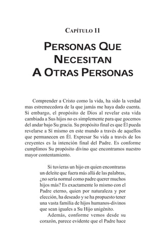 CAPÍTULO 11

     PERSONAS QUE
      NECESITAN
        ECESITAN
   A OTRAS PERSONAS

    Comprender a Cristo como la vida, ha sido la verdad
mas estremecedora de la que jamás me haya dado cuenta.
Si embargo, el propósito de Dios al revelar esta vida
cambiada a Sus hijos no es simplemente para que gocemos
del andar bajo Su gracia. Su propósito final es que Él pueda
revelarse a Sí mismo en este mundo a través de aquellos
que permanecen en Él. Expresar Su vida a través de los
creyentes es la intención final del Padre. Es conforme
cumplimos Su propósito divino que encontramos nuestro
mayor contentamiento.

           Si tuvieras un hijo en quien encontraras
       un deleite que fuera más allá de las palabras,
       ¿no sería normal como padre querer muchos
       hijos más? Es exactamente lo mismo con el
       Padre eterno, quien por naturaleza y por
       elección, ha deseado y se ha propuesto tener
       una vasta familia de hijos humanos-divinos
       que sean iguales a Su Hijo unigénito.
           Además, conforme vemos desde su
       corazón, parece evidente que el Padre hace
 