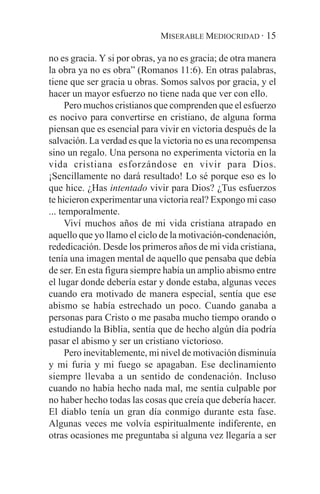 MISERABLE MEDIOCRIDAD · 15

no es gracia. Y si por obras, ya no es gracia; de otra manera
la obra ya no es obra” (Romanos 11:6). En otras palabras,
tiene que ser gracia u obras. Somos salvos por gracia, y el
hacer un mayor esfuerzo no tiene nada que ver con ello.
      Pero muchos cristianos que comprenden que el esfuerzo
es nocivo para convertirse en cristiano, de alguna forma
piensan que es esencial para vivir en victoria después de la
salvación. La verdad es que la victoria no es una recompensa
sino un regalo. Una persona no experimenta victoria en la
vida cristiana esforzándose en vivir para Dios.
¡Sencillamente no dará resultado! Lo sé porque eso es lo
que hice. ¿Has intentado vivir para Dios? ¿Tus esfuerzos
te hicieron experimentar una victoria real? Expongo mi caso
... temporalmente.
      Viví muchos años de mi vida cristiana atrapado en
aquello que yo llamo el ciclo de la motivación-condenación,
rededicación. Desde los primeros años de mi vida cristiana,
tenía una imagen mental de aquello que pensaba que debía
de ser. En esta figura siempre había un amplio abismo entre
el lugar donde debería estar y donde estaba, algunas veces
cuando era motivado de manera especial, sentía que ese
abismo se había estrechado un poco. Cuando ganaba a
personas para Cristo o me pasaba mucho tiempo orando o
estudiando la Biblia, sentía que de hecho algún día podría
pasar el abismo y ser un cristiano victorioso.
      Pero inevitablemente, mi nivel de motivación disminuía
y mi furia y mi fuego se apagaban. Ese declinamiento
siempre llevaba a un sentido de condenación. Incluso
cuando no había hecho nada mal, me sentía culpable por
no haber hecho todas las cosas que creía que debería hacer.
El diablo tenía un gran día conmigo durante esta fase.
Algunas veces me volvía espiritualmente indiferente, en
otras ocasiones me preguntaba si alguna vez llegaría a ser
 