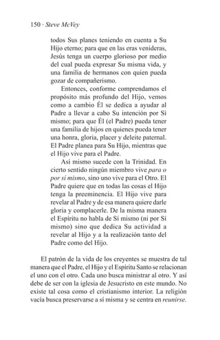 150 · Steve McVey

        todos Sus planes teniendo en cuenta a Su
        Hijo eterno; para que en las eras venideras,
        Jesús tenga un cuerpo glorioso por medio
        del cual pueda expresar Su misma vida, y
        una familia de hermanos con quien pueda
        gozar de compañerismo.
            Entonces, conforme comprendamos el
        propósito más profundo del Hijo, vemos
        como a cambio Él se dedica a ayudar al
        Padre a llevar a cabo Su intención por Sí
        mismo; para que Él (el Padre) pueda tener
        una familia de hijos en quienes pueda tener
        una honra, gloria, placer y deleite paternal.
        El Padre planea para Su Hijo, mientras que
        el Hijo vive para el Padre.
            Así mismo sucede con la Trinidad. En
        cierto sentido ningún miembro vive para o
        por sí mismo, sino uno vive para el Otro. El
        Padre quiere que en todas las cosas el Hijo
        tenga la preeminencia. El Hijo vive para
        revelar al Padre y de esa manera quiere darle
        gloria y complacerle. De la misma manera
        el Espíritu no habla de Sí mismo (ni por Sí
        mismo) sino que dedica Su actividad a
        revelar al Hijo y a la realización tanto del
        Padre como del Hijo.

    El patrón de la vida de los creyentes se muestra de tal
manera que el Padre, el Hijo y el Espíritu Santo se relacionan
el uno con el otro. Cada uno busca ministrar al otro. Y así
debe de ser con la iglesia de Jesucristo en este mundo. No
existe tal cosa como el cristianismo interior. La religión
vacía busca preservarse a sí misma y se centra en reunirse.
 